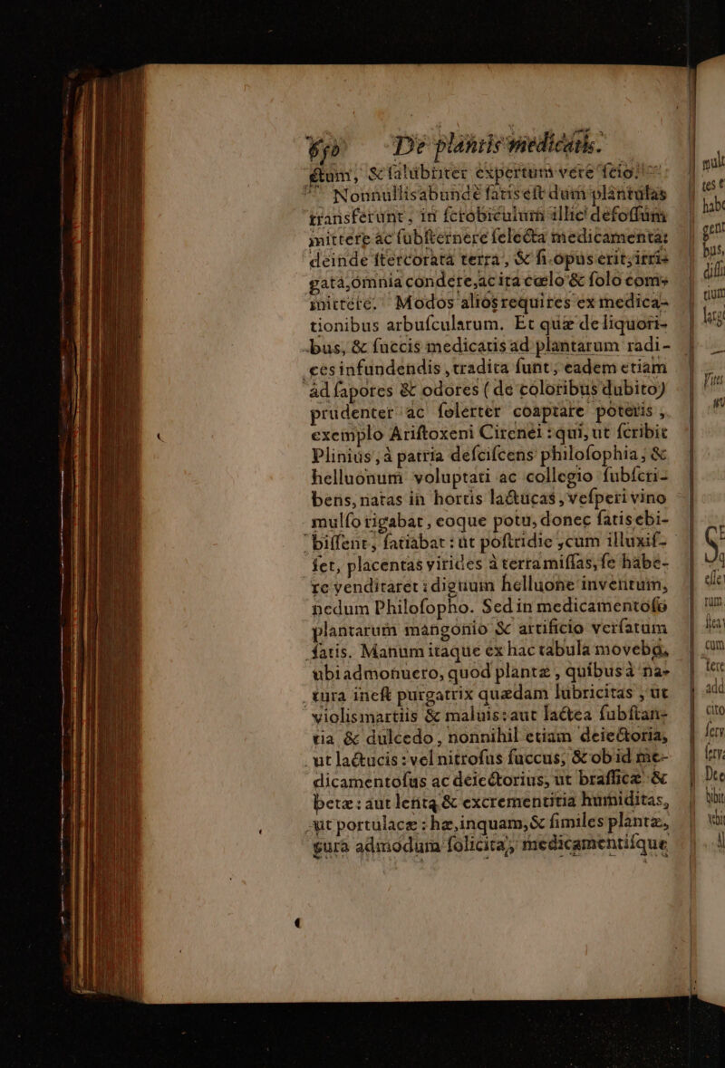 fy De planile medicam. étum, &amp; falubürer expertum vere fiat! S Nonnullisabundé fariseft dum plantüfas transferunt , in fcrobiculumi illic defoffüm iittere ac fübfternere felecta medicamenta: ' deinde ftercorata terra, &amp; fi-opüs erit;itris gatà,ómnia condére,acita cœlo'&amp; folo com: imicteré. Modos aliosrequires ex medica- tionibus arbufcularum. Et quæ deliquori- bus, &amp; fuccis medicaris ad plantarum radi- cesinfundendis , tradita funt; eadem ctiam ‘ad fapores &amp; odores ( de coloribus dubito) prudenter ac foelerter coaptare poteris , exemplo Ariftoxeni Cirenei :qui, ut fcribit Plinius, à patria defcifcens philofophia; &amp; helluonum voluptati ac collegio fubfcri- bens, natas in horüs la&amp;tucas , vefperi vino mulío tigabat, eoque poti, donec fatisebi- fet, placentas virices à terramiffas, fe habe- rc vendiraret :diguuin helluone inventum, nedum Philofopho. Sed in medicamentofo plantarum mangonio S artificio verfatum fatis. Manum itaque ex hac tabula moveba, ubiadmonueto, quod plantz , quibusà na- , tura ineft purgatrix quzdam luübricitas , ut violismartiis &amp; maluis:aut lactea fubftan- tia &amp; dulcedo, nonnihil etian deie&amp;oria, ut la&amp;ucis : vel nitrofus fuccus; 8c ob id me- dicamentofus ac déicétorius, ut braffice &amp; beta: aut lentq &amp; excrementitia humiditas, ut portulacæ : hæ,inquam, &amp; fimiles planta, gura admodum folicita, medicamentiique BE C EESEOEUS. ————————— Cum add (to ety (ery, De [4 bibit vi |