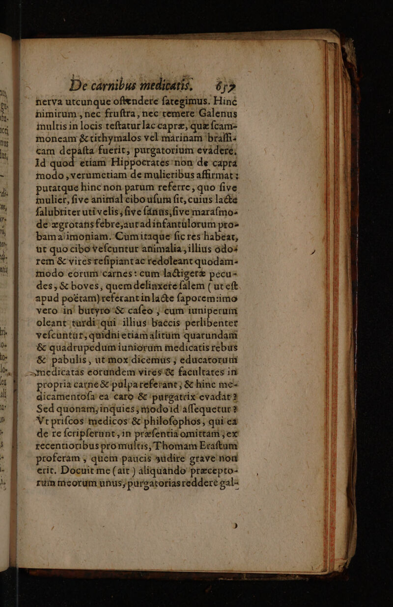 | Hj , d } 4 a i 1 5 à on 9$ fñerva utcunque oftendere fategimus. Hinc i | himirum,,nec fruftra, nec cemere Galenus « 9 multisinlocis teftatur laccapræ, qu {cam ny D ug cam hr purgatorium evádere, | Id quod etiam Hippocrates: non de capra - inodo ,verumetiam de mulieribus affirmat: B putatque hinc non parum referre, quo five inulier, five animal cibo ufum fit, cuius lacte falubtiter uti velis; Give fántis;five marafmo: de zgrotatisfebrejauradinfantülorum pro bamaiimoniam. Cümitaque fic res habeat, ut quo cibo vefcuntur animalia, illius 6do4 j rem &amp; vires refipiantac redoleant quodam- modo eorum carnes: cum laétigeræ pecu- | des, &amp; boves, quemdelinxetefalem ( ut eft T. apud poétam)referantinla&amp;e faporem:imo l| vero in! butyro^&amp; cafeo | cum iuniperuim 4 oleant türdi;qui illius: baccis perlibentet | veícuntüt; quidni etiam alitüm quarundam 1 &amp; quadrupedum iuniorum medicatis rebus T. &amp; pabulis, ut mox dicémus ; educatoruti | —medicatas eorundem vires &amp; facultates in propria carne&amp; pulpareferant; &amp; hinc me- dicamentofa ea caro &amp; 'putgatrix evadat 3 Hu Sed quonam;inquies; modoid'affequetur ? Vtprifcos medicos &amp; philofophos, qui ea  de re fcripferunt, in prefentia omittam ;ex | zecentionbus pro multis, Thomam Eraftum proferam , quem paucis »üdire grave nod erit. Docuit me(ait) aliquando præcepto- — , ruin tiicorum unus; pureatoriasreddere gal- moneam &amp; tithymalos vel marinam braifi: li | | | | | | |