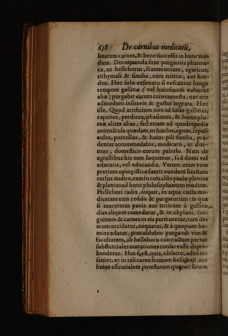 4f8 De cárnibus medicati, linarum carnes, &amp; benefucceffitinhuncings — 1! dum. Decoquenda funt purgantiaphármas ! ca,ut helleborus;ftammonium, agaricus; | tithymali.&amp; fimilia, cum tritico; authors: UP! dco. Hoc folo exficcato fi vefcantur longo ^ 11 tempore gallinz (vel huiufmodi volucres | nal ahæ) purgabit.earum carocomefta nec erit ^ | 5? admoduminfuavis &amp; guftui ingtata: Hzc | | plc ille, Quod artificiumnohad folas gallisas, ^ fer capones, perdices,phafanôs, &amp;ihuiusplu: ^ 7? mz alites alias; fed etiam ad quadrupedia fou animalcula quædam,uthædos;agnos lepuf | fan eulos; porcellos;.&amp;.huius pilifimilia, pruz ^— [€ denteraccommodabis ; medicato ; uc dixi: ^ 2 mus., domeftico-corum pabulo. Nam de ^ fu agreftibus hic non loquimur, fed domi vel. fl educatis, vel educandis. Verum:;enimvero ^ fic pretium opere iftiusfueriteundeni Bratum ^ [ rurfus audire,eaminremalibipaulo plenius : fu &amp;planiusad hunc philofopliantem modum: - tit Hellebori radix ,inquit;inaqua coétame: ^ dicatam cam reddit &amp; purgatoriam : in qua pon fi maceratus panis aut triticum à gallina tn diesaliquetcomedatur ,&amp; in chylum,ían- ^ ig guinem &amp; carnesin eis permutétuf,tum dée ^. gi mum occidatur; rer rivi à quopiam ho- - fou mincedatur,proculdubio purgandi vim&amp; | ! facultatem,ab helleboro-contractam pertot | dib fubftantialesmutationesconfervafle depre--— fusi bendetur. Hocfieft,quis,obíecro; adeo in- ig faniet; utintalicarneformam helleboriaaur ^ pu huius efféntialem poteftate quagat? Brune 2 Lr