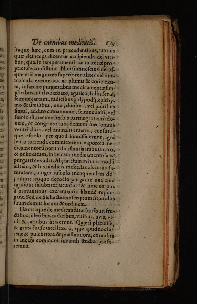 : | Es $551 ez De carnibus saedicatis. — 655 . itaque hzc ,cum in przcedentibus,tum iis ! quz deinceps dicentur accipienda de: viris : bus ; quæ in temperamenti aut matetiz pro^ ^ prietare confiftunc. Nori (urs néfcius pletof- que étiä magnates fuperiores: alites vél ani: malcula. exenterata ac plumis &amp; corio ex»: plicibus, ut rhabarbaro, agatico, foliisfena; : femine €artami, radicibus polypodij,epithy- 4 mo &amp; fimilibus , uno , duobus, vel pluribus : fimul , addito cinnamomo , femine anifi, vel^ fœniculi,necnonherbis parti egrotantiido- : neis, &amp; congruis:tum demum hizc omnia : ventri alitis , vel animalis inferta , confuro: &gt; que oftiolo, per quod immiffa erunt, igni ^ lentotorrenda committere:ut vaporofa me- ^ dicamentorü horum fubftantia imibuta caro; ^ &amp; ut fic dicam, infuccata medicamentofa &amp; ; : purgatrix evadat. Alijfaréctam in hanc modáü :: alitem; &amp; his medicis mifcellaneis intus (3,5 turatam , pingui iufculo incoquendam dez ponunt,eoque decocto purgante una cuni ^ carnibus falubriter utuntur : &amp; hinc corpus : à gravantibus excrementis blandè Tépur- &gt; gant.Sed de his ha&amp;tenus fcriprum fit;utaliis :&gt; fuumdemuslocum &amp; ordinem. SOS DEOR Hzcitaque de medicandisarboribu $,fru- Cibus, oleribus, radicibus, vitibus, uvis; viz 2 nis &amp; carnibus fatiserunt. Quz fi placuiffe, ^ &amp; gratafuiffeintellexero, qa apudnosla-- cent &amp; pulchriora &amp;preftantiora, ex umbra : in lucem-comimuni iuvandi fudio:profs-:: remus, »