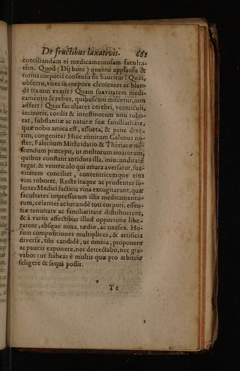 — [171 æ De früchibus laxativis. £f conciliandam ei medicamentofam. faculta: tem. Quod ( Dij boni ) quanto applaufu &amp; totius corporis confenfu fic hauritur ! Quis, obfecro,vires incorpore clenienter ac blan dé itanon exerit? Quam fuavitatem medi- camentis &amp; rebus, quibufcum mifcetur,nom adfert? Quas facultates cerebri, ventriculi, iecinoris, cordis &amp; inteftinorum non robo- rat, fubftantiz ac naturz fuz familiaritate, quz nobis amica eft, á(füeta; &amp; pene dixe. rim, congenita? Hinc nimirum Galenus no- fter; Falernum Mithridatio &amp; Thériacæ mi- fcendum precepit; utiwlrorum amarorum, quibus conftant antidota illa; iniucunditaté tegat, &amp; véntficulo qui amara averfatur,fua- vitàtem conciliet , contentricemque eins vim rôboret, Recte itaque ac prudenter ío- lertesMedici factitia vina éXCogrtarunt,qua facultates imprefforum illis medicamento tum;celeriteraciucundé toti corpori, effen- tix tenuitate ac familiaritate diftribuerent, &amp; à variis affectibus illud opportune libe: tarent ,abíque noxa, tzdio , ac naufea. Ho rum compofitiones multiplices , &amp; artificia ac paucis exponere,nec détre&amp;abo;nec gra- yabor:ut habeas &amp; multis qua pro arbitrio feligere &amp; fequi polis. : m— EE ACRAS UMS ic Mec m eam EET