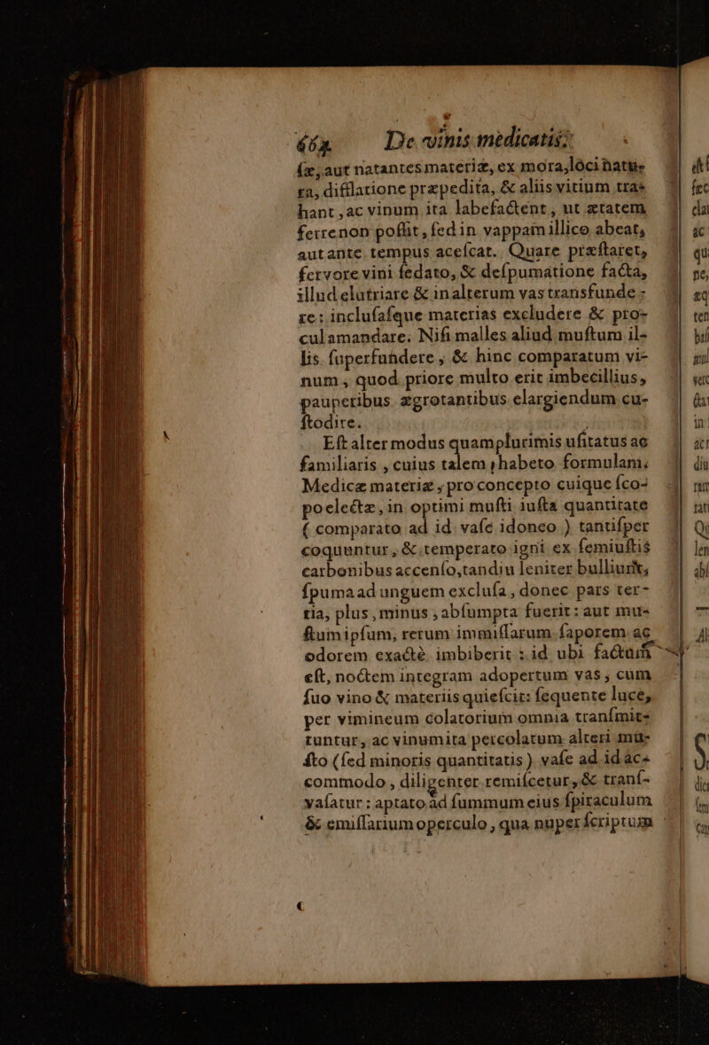 (x, aut natantes materi, ex mora,lóci natu ra, difflatione præpedita, &amp; aliis vitium trae hant ,ac vinum ita labefactent , ut etatem ferrenon poflit , fed in vappanillico abeat, autante tempus acefcat. Quare præftaret, fervore vini fedato, &amp; defpumatione facta, illud elutriare &amp; inalterum vas transfunde - re: inclufafque materias excludere &amp; pro- culamandare; Nifi malles aliud muftum il- lis. fuperfuhdere , &amp; hinc comparatum vi- num, quod priore multo erit imbecillius, paupetibus zgrotantibus elargiendum cu- ftodire. | - Eft alter modus quamplurimis ufitatus ae familiaris , cuius talem shabeto formulam, Medicæ materiz , pro concepto cuique Íco- poelectz, in optimi mufti iufta quantitate ( comparato ad id vafe idoneo ) tantifper coquuntur, &amp;.temperato igni ex femiuftis catbonibus accenío,tandiu leniter bulliurit; fpumaad unguem exclufa , donec pars ter- tia; plus , minus ; abfumpta fuerit: aut mu- flumipfum, rerum immiffarum faporem ac eft, no&amp;em integram adopertum vas ; cum fuo vino &amp; materiis quiefcit: fequente luce, per vimineum colatorium omnia tranfmit- tuntur, ac vinumita percolatum alteri mü- fto (fed minoris quantitatis ) vafe ad id ac^ commodo , diligenter.remiícetur, &amp; tranf- yaíatur : aptato ad fummum eius fpiraculum + | | | | erc à i