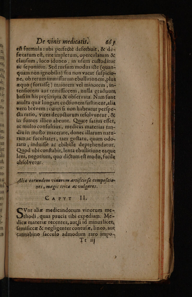 De vinis medicatis. &amp;ó p eft formula : ubi perfe&amp;é deferbuit, &amp; de- fæcatum eft, riteimplerum, operculatum 8c claufum , loco idoneo , in ufum cuftoditue ac feponitur. Sed rurfum modusifte (quan- quam non ignobilis) fua non vacat (ufpicios ne, obrerumimmiffarum ebullitionem,plus æquo (fortaffe ) maiorem vel minorem , in- tenfiorem aut remiffiorem , nulla graduum bafi in his pre(cripta &amp; obfervata: Nam funt multa qua longam coctionem füftinent,alia vero brevem ;cuius fi non habeatur perfpe- &amp;aratio, yiresdecoctorum refolvuntur , &amp; in fumos illico abeunr. Quare fatius effet, ac multo confultius, medicas materias tan- diuin mufto macerare, donecillarum natu- ramac facultates, tam guftatu, quam odo; ratü , induiffe ac cbibi(fe deprehendatur. Quod ubi.conftabir, lenta ebullitione eaque leni, negotium, quo di&amp;um eft modo, facile abfolvetur. iuis nes, magis trit ac oulgares. Carvr Il. e Vntaliæ medicandorum vinorum me- J)thodi , quas paucis tibi expediam. Me- dicæ materie recentes, aut fi id minuslicet, femificcz &amp; negligenter contuíz, lineo, aut cannabino .facculo. admodum raro impo Tt: iij Ur Sein ar WR eu on a attuli IRE verme 7 Ec qose mercem c4 t RIS RR SEPT