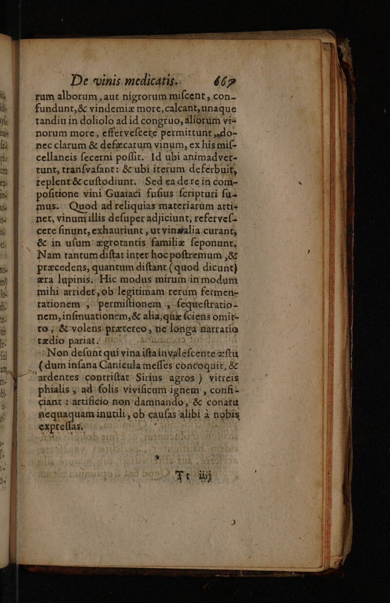 rum alborum , aut nigrorum mifcent , con- fundunt, &amp; vindemiz more,calcant, unaque tandiu in doliolo ad id congruo, aliorum vis norum more, efferyefcete permittunt ,do- nec clarum &amp; defæcatum vinum, ex his mif- cellaneis fecerni poflit. Id ubi animadver- tunt, tranifvafant: &amp; ubi iterum deferbuit, teplent&amp; cuftodiunt. Sedeadere in com- pofitione vini Guaiaci fufus fcripturi fu mus. Quod ad reliquias matetiarum atti^ net, vinum illis defuper adjiciunt, refervefz cere finunt, exhauriunt , ut vinsalia curant; &amp; in ufum'ægrotantis familie feponunt. Nam tantum diftat inter hoc poftremum ,&amp; præcedens, quantum diftant ( quod dicunt) æra lupinis. Hic modus miruin in modum mihi arridet ;ob legitimam rerum fermen- tationem ; permiftionem ; fequeftratio- nem, infmuationem,&amp; alia;qü (ciens omit- to ; &amp; volens. praetereo, ne longa narratio tædio pariat. ds ere à EE :Non defünt qui vinaiftainvalefcente zftu . (duminfana Canicula meffes concoquit, &amp; ardentes contriflat Sirius agros ) vitreis phialis ; ad folis vivificum ignem , confi- ciant : artificio non damnando, &amp; conatu nequaquam inuüli , ob caufas alibi à nobis expreffas. | —-— Vn A anti t