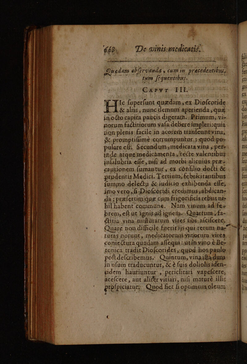 mis LR US RE EE RON, PEN OA sd - —— Quedam eb[ervanda , cum im. pracedentibuu,. ETT tum [equentibus. das GUMMI CPI. Y T Ic fuperfunt quedam, ex Diofcoride À &amp; aliis ; nunc demum aperienda ; quá in,oéto capita paucis digerar. , Primum; vi- norum faétitiorum vafa debere impleri;quia sion plenis: facile in acorerb tianfeuntvina, S. proiptiffimé corrumpuntur, ;:quod:pos »ulare eft, $écundum medicata vina sper+ inde. atque medicàmenta , 'tecte valenrtbus infa]ubria effe , nifi ad morbialicuids pre | cautionem fumantur , ex cónfilio docti. &amp; ud prudentis Medici. Tertium;febricitanübus — ] iu fummo delectu &amp;.iudicio exhibenda effe; eri e imo vero, fi -Diofcoridi credimussabdicane fet da ; praefertim qng cum frigorificis rebus nie ho hil habent commüne. Nam vinim: ad fes del brem, eft üt ignisad igneth.. Quartum;fa- éitia. yina.miftürarum vires fibisafcifcere, : Quare non diffigle fueririjs qui rerum nas turas norunt, medicatorum yinorum. vires coniedura quadam affequi : itin vino € Be» ronica tradit Diofcorides quod. iospaulo . poftdefcribemus- Quintum, vinaiftadum in ufum traducuntur, &amp; à fuis doliolisiden- gidem haufiuntur, perichtari vapefcere, acefcere , aut alitér vitiari, nifi mature illic prefpiciatur, Quod fict fi optimum oleum 1 CEE k D e. VIUA and NA E 2 : £ 24 ! i