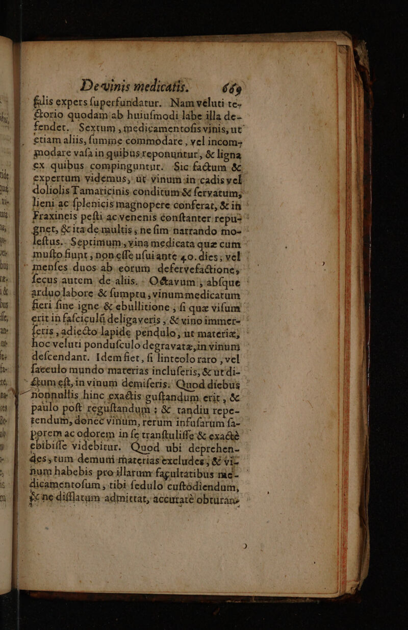 falis expers fuperfundatur. Nam véluti te. l; &amp;. &amp;orio quodam ab huiufmodi labe illa de- ctiam aliis, fumine commodare , vel incom: modare vafain quibusreponuntur, &amp; ligna M expertum vidémus, üt vinum in .cadis vel | €^ doliolis Tamaricinis conditum:&amp; fervatum; M lieni ac fplenicis magnopere conferat, &amp; ih : lig Fraxineis pefti ac venenis éonftanter repus &amp; D gnet,&amp;citademultis;nefim natrando mo- ' * Fo eftus.. Seprinium, vina medicata quz cum - * f^ muftofiunt, noncffe ufuiante 4o. dies; vel ij | - menfes duos ab.eorum defervefa&amp;ione, t. | fecus autem de alis. - O&amp;avum ; abfque : &amp; 4. arduolabore &amp; fumptu ,vinummedicatum w |^ feri fine igne &amp; ebullitione ; fi quz vifum k D eritinfafciculádeligaveris &amp; vino immer- : w | [eris,adie&amp;o lapide pendulo, at materiz; it | hocveluti pondufculo degravatz,in vinum * | defcendant. Idem£et, fi lintcolo raro ,vel * [^ faceulo mundo materias incluferis; &amp; ut di- Wo ^ nopnullis hinc exaéus guftandum erit, &amp; «| paulo poft reguftandum ; &amp; tandiu repe- |» |. tendum, donec vinum, rerum infafarum fa- ) | peremacodorem infe tranftuliffe&amp; exacté j ebibifle videbitur. Quod ubi deprehen- - À desstum demuri rhaterias excludes ; &amp; vi- , | num habebis pro illarum fagultatibus nic - i dicamentofum , tibi fedulo cuftódiendum,