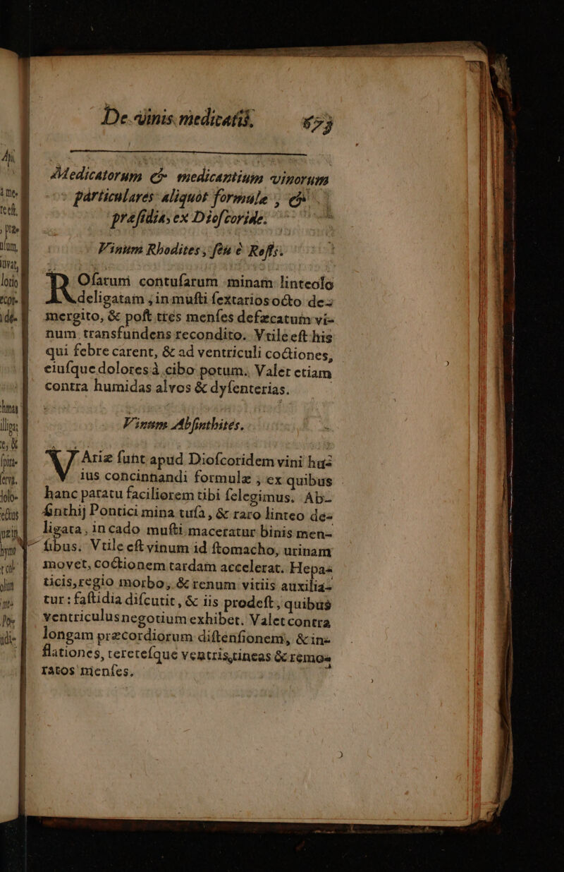 d les tet B Hi j P | utm B var B lotio &amp; dé i luna llis: Y TL: ma m. lolo- eus ven De.Alinis. medicatik; 55} Medicatorum Ge medicaniiuim VINOT HE particulares: aliquot formule ; eov 4 prafidia; ex Diofcorine: | Vinum Rbodites , feu è Roff;. | utres contufarum minam linteolo deligatam ; in mufti fextariosocto de: mergito, &amp; poft tres menfes defzcatuim vi- num transfundens recondito. Vtileeft-his qui febre carent, &amp; ad ventriculi coQiones, eiufque dolores cibo potum. Valer ctiam contra humidas alvos &amp; dyfenterias. Vinum Abfnthites. Y ] Ariæ fuht apud Diofcoridem vini haa ius concinhandi formulz ; ex quibus hanc paratu faciliorem tibi felegimus. Ab- Áinthij Pontici mina tufà , &amp; raro linteo dé ligata; incado mufti maceratur binis men- inovet, Coétionem tardam accelerat. Hepa« ticis,regio morbo, &amp; renum vitiis auxilia tur : faftidia difcutit, &amp; iis prodeft, quibus ventriculusnegotium exhibet. Valetcontra longam præcordiorum difténfionent, &amp; in- flationes, tere teíque ventristineas &amp; emo Tatos nienfes. |