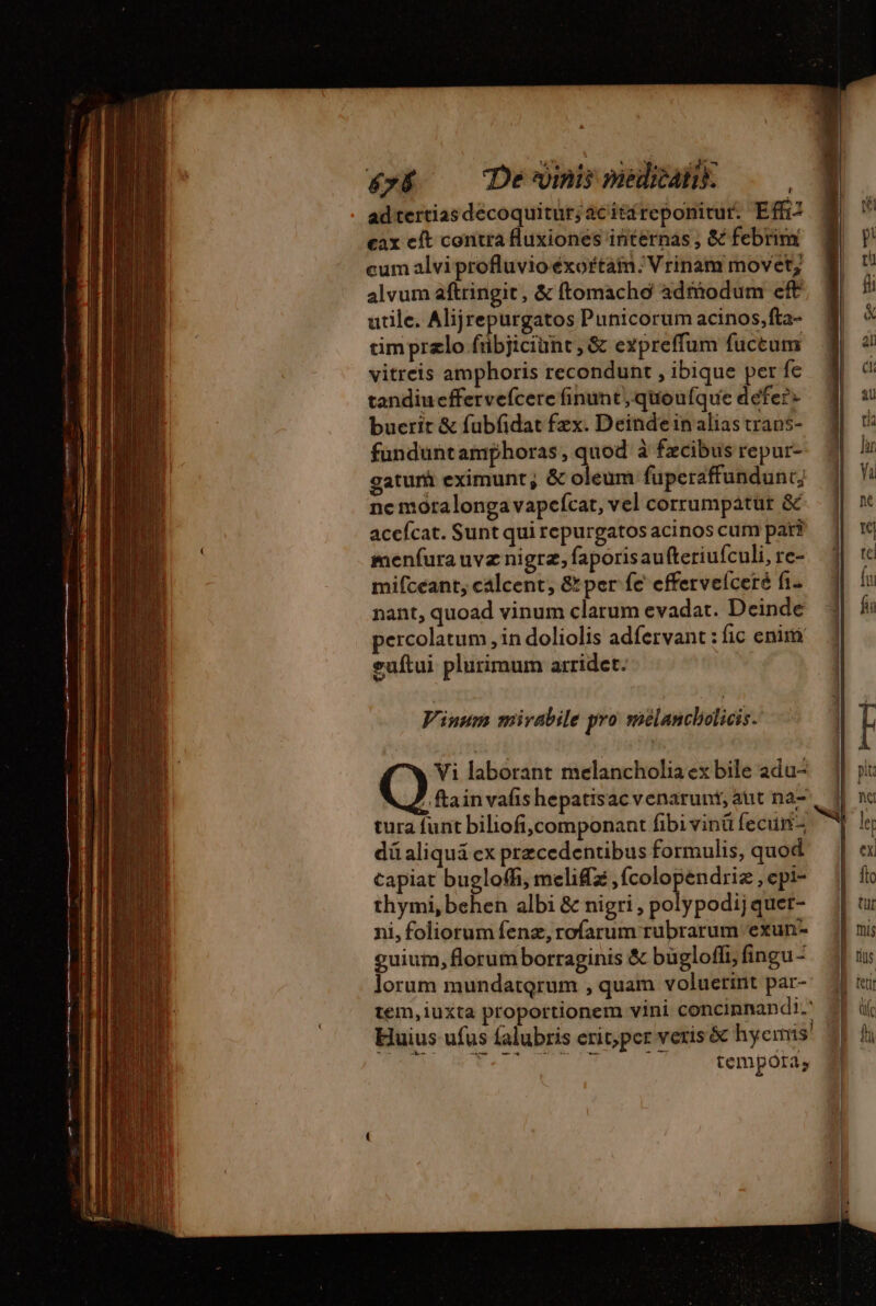 é&amp;»&amp; — Dewinismeliank ——| ad tertias decoquitur; acitáreponitur. Effi? ax cft contra fluxiones internas , &amp; febrim cum alvi profluvio éxoftaim:Vrinam movet; alvum aftringit, &amp; ftomacho admodum eff utile. Alijrepurgatos Punicorum acinos,fta- cimprælo fübjiciünt,&amp; expreffum fuccum vitreis amphoris recondunt , ibique per fe tandiueffervefcere finunt, quoufque defer» bucrit &amp; fubfidat fzx. Deinde inalias trans- fünduntamphoras , quod à fzcibus repur- gatur eximunt; &amp; es fuperaffundunt; ne moralonga vapefcat, vel corrumpatur &amp; acefcat. Sunt qui repurgatos acinos cum pari menfura uvz nigra, faporisau fteriufculi, re- mifceant, calcent, &amp;per fe effervelceré fi. nant, quoad vinum clarum evadat. Deinde percolatum , in doliolis adfervant : fic eniri euftui plurimum arridct. Vi laborant melancholia ex bile adu- ? ftainvafis hepatisac venarunt, aut na- tura funt bilof,componant fibivinü feciimn- dü aliquá ex precedentibus formulis, quod capiat buglofh, melifæ inge i uin ,epi- thymi,behen albi &amp; nigri , polypodij quet- ni, foliorum fenz, rofarum rubrarum exun- guium, florum borraginis &amp; bügloffi, fingu- lorum mundatqrum , quam voluerint par- tem, iuxta proportionem vini concinnandi.' Huius ufus falubris erit; pcr veris &amp; hyemis TCENEEL OA Nr aia tdt 17 tempóra,