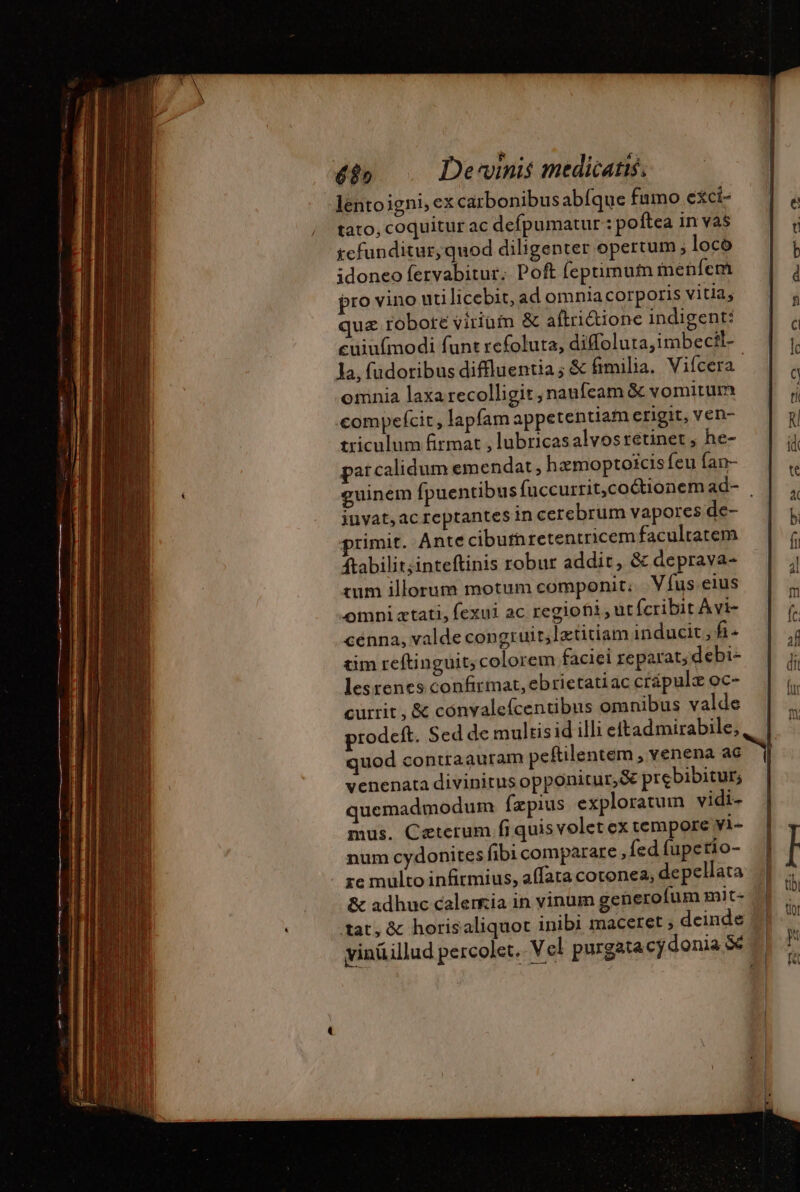 lento igni, ex carbonibus abíquefamo exci- | tato, coquitur ac defpumatur :pofteainvas |: refunditur, quod diligenter opertum ; loco  idoneo fervabitur. Poft fepumuin inenfem ; pro vino uti licebit, ad omnia corporis vitia; á quz robote vitiam &amp; aftriétione indigent: i cuiufmodi funt refoluta, diffoluta,imbecil- ^ la, fudoribus diffluentia ; &amp; fimilia. Vifcera ^ omnia laxarecolligit, nanfeam &amp; vomitum |; compefcit, lapfam appetentiam erigit, ven-  triculum firmat , lubricasalvos retinet , he-  parcalidum emendat , hzmoptoicis feu fan- a guinem fpuentibus fuccurrit,coétionemad- | | , iuvat,acreptantes in cerebrum vapores de- b primit. Ante ciburnretentricem facultatem f ftabilit;inteftinis robur addit, &amp; deprava- j tum illorum motum componit; V fus eius  omniatati, fexui ac regiofii ut (cribit Avi- f. cenna, valde congruir,lætitiam inducit, fi-  tim reftinguit; colorem faciei reparat, debi- li lesrenes confirmat,ebrietatiaccrápule oc- | |, currit , &amp; convalefcentibus omnibus valde M prodeft. Sed de multisid illi eftad mirabile, quod contraauram peftilentem , venena ac | venenata divinitus opponitur, &amp; prebibitur, quemadmodum fzpius exploratum vidi- mus. Ceterum fi quis volet ex tempore yi- | num cydonites fibi comparare ,{ed fuperio- | I re multo infitmius, affata cotonea, depellata || n &amp; adhuc calerria in vinum generofum mit« tn tat, &amp; horisaliquot inibi maceret ; deinde yinüillud percolet. Vel purgatacydonia $e | a