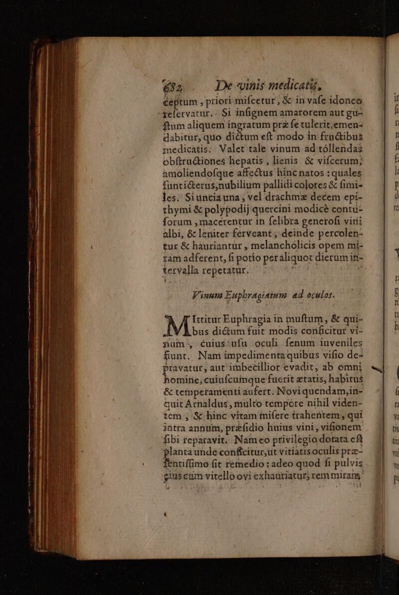 632 . Dewinismedicatu, ceptum , priori mifcetur, &amp; in vafe idonco refervatur. Si infignem amarorem aut gu- ftum aliquem ingratum prz fe tulerit,emen- dabitür, quo dictum eft modo in fru&amp;ibus medicatis; Valet tale vinum ad tóllendas obftru&amp;iones liepatis , lienis &amp; vifcerum; amoliendofque affectus hinc natos : quales funti&amp;terus;nubilium pallidi colotes &amp; fimi- les. Siunciauna; vel drachmz decem epi- thymi &amp; polypodij quetcini modice contu forum , macerentur in felibra generof virii albi, &amp; leniter ferveant , deinde percolen- tur &amp; hauriantur , melancholicis opem mi- tam adferent, fi potio peráliquot dierum in- tetvalla repetatur. des RATE T. pos Vinum Euphragiatum ed oculos. à /TIttitur Euphragia in muftum, &amp; qui- V A bus dictum fuit modis conficitur vi- num, cuius‘ufu oculi fenum iuveniles funt. Nam impedimenta quibus vifio de- pravatur, aut imbecillior evadit, ab omni homine, cuiufcumque fucrit etatis, habitus &amp; temperamenti aufert. Noviquendam,in- quit Arnaldus , multo tempore nihil viden- tem ; &amp; hinc vitam mifere trahentem;, qui intra annum, préfidio huius vini , vifionem fibi reparavit, Nameo privilegio dotata cft planta unde conftcitur,ut vitiausoculis prz- fentiffimo fit remedio : adeo quod ft pulvis cius cam vitello ovi exhauriatur) rem miran d