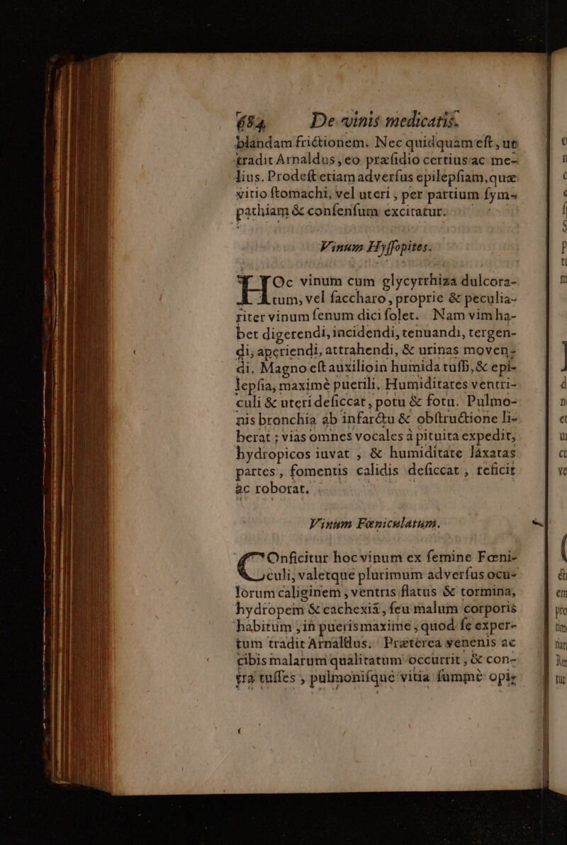 tradit Arnaldus, eo præfidio certiusac me- lius. Prodeftetiam adverfus epilepfam,quæ vitio ftomachi, vel uteri , per partium fym: pachiam &amp; confenfum excitatur. Vinum Hyffopites. * Y Oc vinum cum glycyrrhiza dulcora- JL Aum, vel faccharo, proprie &amp; peculia- riter vinum fenum dicifolet. Nam vim ha- bet digerendi, incidendi, tenuandi, tergen- di; apcriendi, attrahendi, &amp; urinas moven: di. Magno eft auxilioin humida tufb, &amp; epi- lepfia, maximé puerili, Humiditates ventri- culi &amp; uterideficcat, potu &amp; fotu. Pulmo- nis bronchia ab infar&amp;u &amp; obftruétione li- hydropicos iuvat , &amp; humiditate láxatas partes, fomenus calidis deficcat, teficit ac robotat. |. . ERR | Vinum Feniculatum. 4 Onficitur hoc vinum ex femine Fœni- culi, valetque plurimum adverfus ocu- lorum caliginem , ventris flatus &amp; tormina, hydropem S cachexi&amp; , feu malum corporis habitum ,in puerismaxime ; quod fe exper- tum tradit Arnaldus. Pratérca venenis ac cibis malarum quálitatum occurrit , &amp; con-