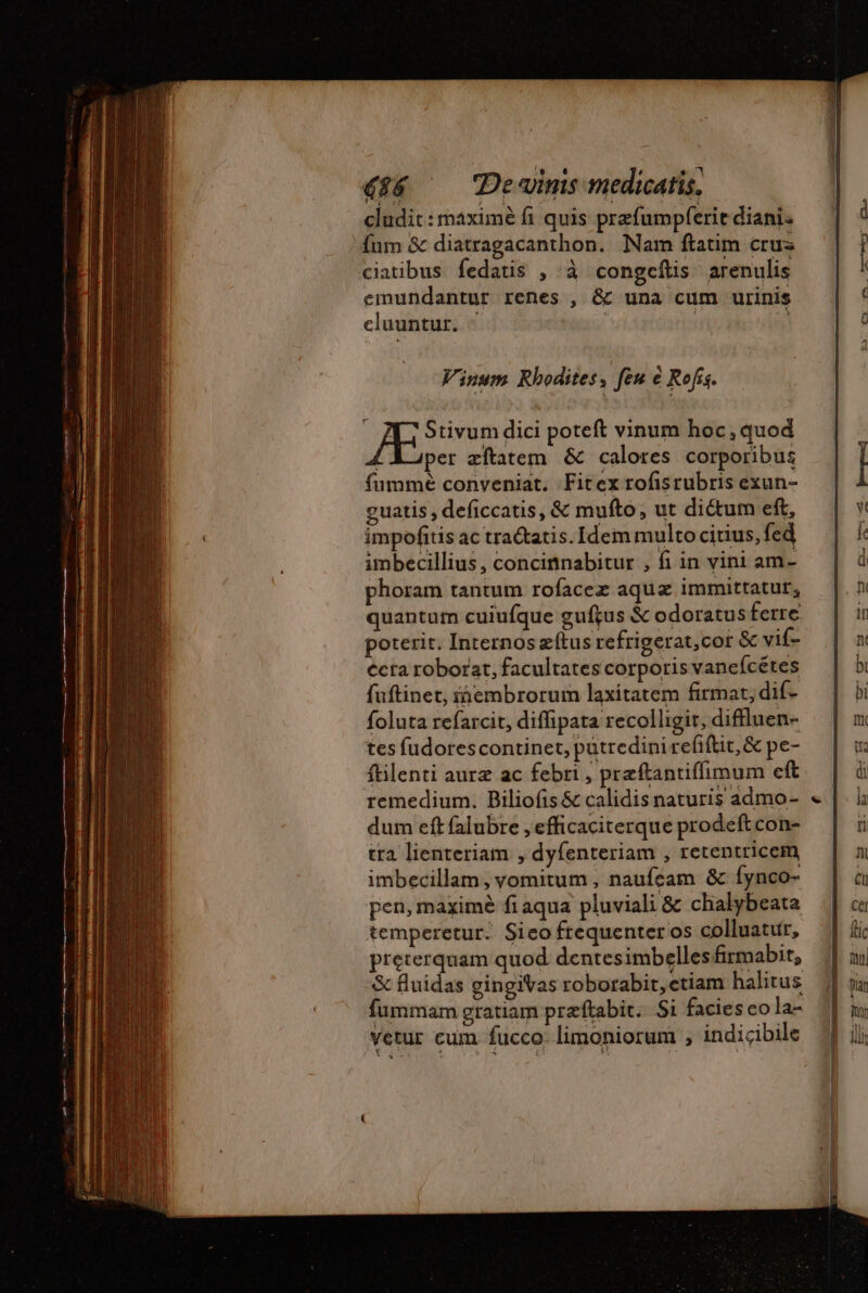 cludit: maximé fi quis prefumpferit diani. fum &amp; diatragacanthon. Nam ftatim crus ciatibus fedatis , à congcfis arenulis emundantur renes , &amp; una cum urinis cluuntur. ^ | | Viuum Rhodites, feu à Rofis. Stivum dici poteft vinum hoc, quod LA per æftatem &amp; calores corporibus fumme conveniat. Fitex rofisrubris exun- guatis , deficcatis, &amp; mufto, ut dictum eft, impofitis ac tratatis. Idem multo citius, fed imbecillius, concinnabitur , fi in vini am- phoram tantum rofacez aqua immittatur, quantum cuiufque guftus &amp; odoratus ferre poterit. Internos æftus refrigerat,cot &amp; vif- écra roborat, facultates corporis vanefcétes fuftinet, iembrorum laxitatem firmat; dif- foluta refarcit, diffipata recolligit, diffluen- tes fudorescontinet, putredinirefiftit,&amp; pe- ftilenti auræ ac febri , præftantiflimum eft remedium. Biliofis &amp; calidis naturis admo- dum eft falubre , efficaciterque prodeft con- tra lienteriam , dyfenteriam , retentricem imbecillam, vomitum , naufeam &amp; fynco- pen, maximé fi aqua pluviali &amp; chalybeata temperetur. Sico frequenter os colluatur, preterquam quod. dentesimbellesfirmabit, &amp; fluidas gingiVas roborabit, etiam halitus fummam gratiam præfkabit: Si facies eo la- Vetur cum fucco. limoniorum , indicibile X $€5. (47y $ --- e.