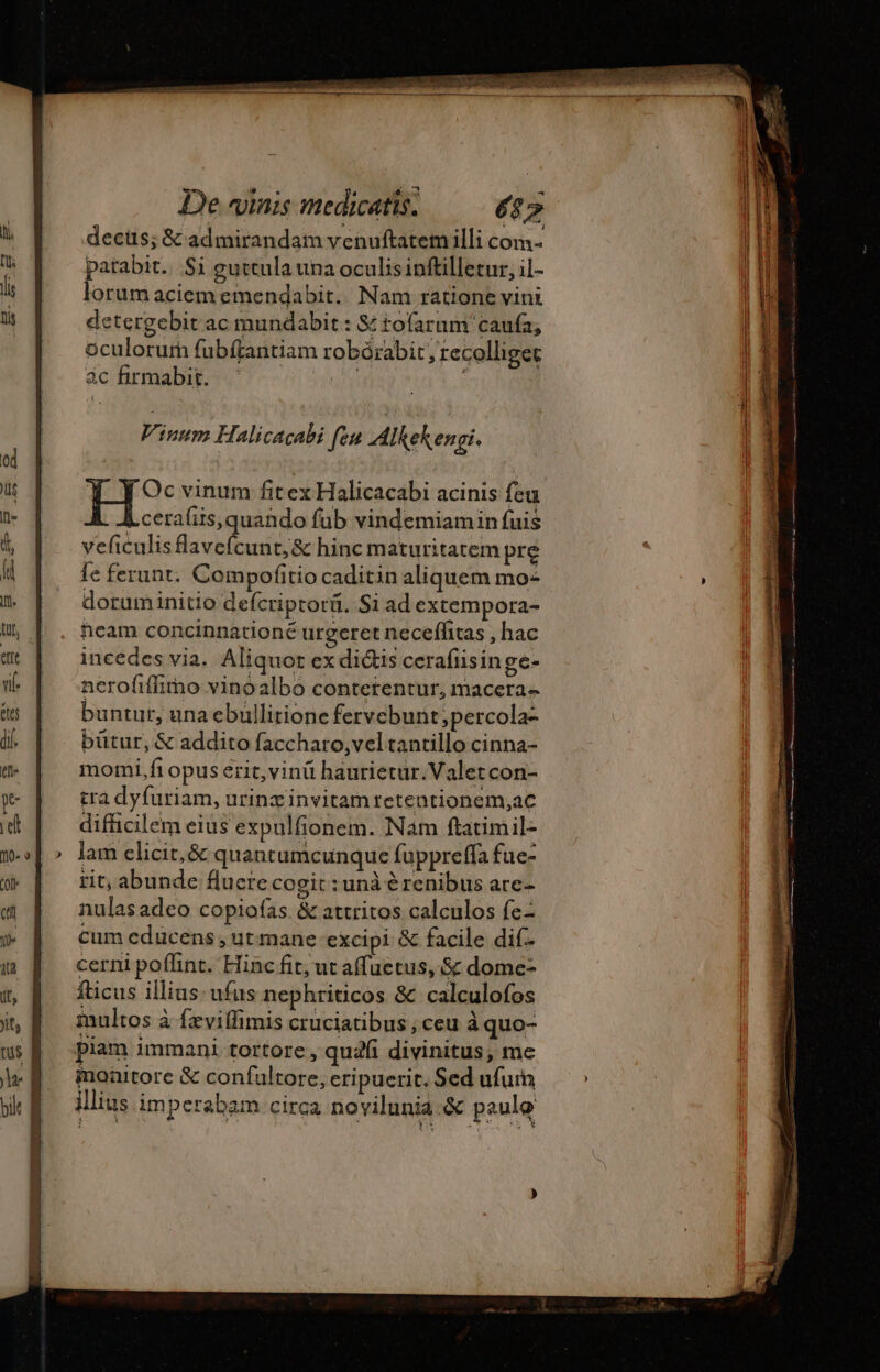 decis; &amp; admirandam venuftatem illi com parabit. Si guttula una oculis inftilletur, il- lorum aciem emendabit.. Nam ratione vini detergebit ac mundabit : &amp; to(arum' caufa, oculorum fubftantiam robórabit recolliger àc firmabit. ; Oc vinum fit ex Halicacabi acinis feu i ceraliis, quando fub vindemiamin fuis veficulisflavefcunt;&amp; hinc maturitatem pre fe ferunt. Compofitio caditin aliquem mo: doruminitio defcriptorü. Si ad extempora- neam concinnationé urgeret neceflitas , hac incedes via. Aliquot ex didis cerafiisinge- nerofiffimo vinoalbo contetentur, macera- buntur, una ebullitione fervebunt ;percola- bütur, &amp; addito faccharo,vel tantillo cinna- momi, fi opus erit,vinü baurietur.Valetcon- tra dyfuriam, urinz invitam retentionem,ac difficilem eius expulfionem. Nam ftatimil- lam elicit, &amp; quantumcunque fuppreffa fue- rit, abunde flucre cogit : unà é renibus are- nulasadco copiofas &amp; attritos calculos fe- cum educens , ut mane excipi &amp; facile dif- cerni poflint. Hinc fit; ut affuetus, &amp; dome- fticus illius ufus nephriticos &amp; calculofos multos à fæviflimis cruciatibus ; ceu à quo- piam immani tortore , qua divinitus, me moaitore &amp; confultore, eripuerit. Sed ufum illius imperabam circa novilunia.&amp; paulo