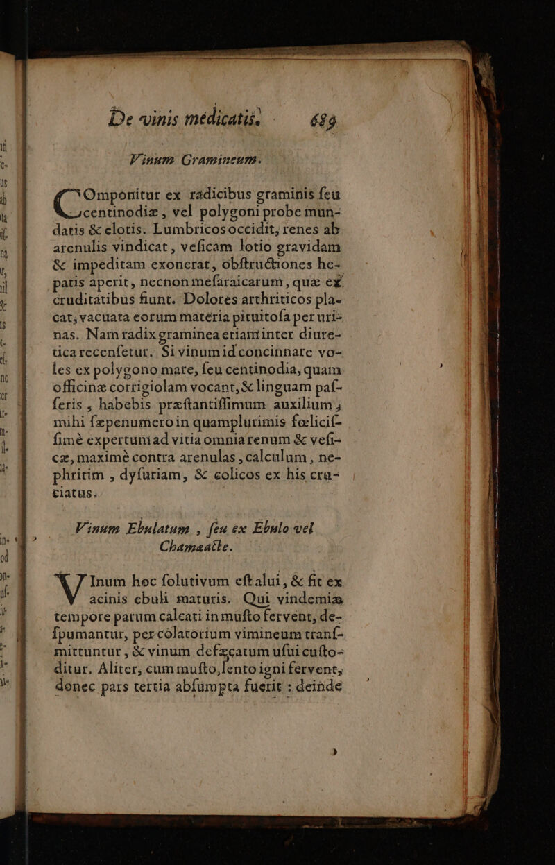 Vinum Gramineum. (C ou ex radicibus graminis feu -4centinodiz , vel polygoni probe mun- datis &amp; elotis. Lumbricosoccidit, renes ab arenulis vindicat , veficam lotio gravidam &amp; impeditam exonerat, obftruétiones he- patis aperit, necnon mefaraicarum , quz ex cruditatibus fiunt. Dolores arthriticos pla- cat, vacuata eorum materia pituitofa per uri- nas. Narn radix graminea etiaminter diure- ticarecenfetur. Sivinumid concinnare vo- les ex polygono mare, feu centinodia, quam officinz corrigiolam vocant, € linguam paf- feris , habebis przftantifimum auxilium ; mihi fepenumeroin quamplurimis fœlicif- fimè expertuniad vitiaomnia renum &amp; vefi- cz,maximé contra arenulas , calculum , ne- phritim , dyfuriam, &amp; colicos ex his cra- €1atus. Vinum Ebulatum , [eu x Ebnlo vel Chamaatle. € 7 Inum hoc folutivum eftalui, &amp; fit ex acinis ebuh maturis... Qui vindemiæ tempore parum calcati in mufto fervent, de- fpumantur, percolatorium vimineum tranf- mittuntur , &amp; vinum defzcatum ufui cufto- ditur. Aliter, cum mufto,lento igni fervent, donec pars tertia abfumpta fuerit : deinde