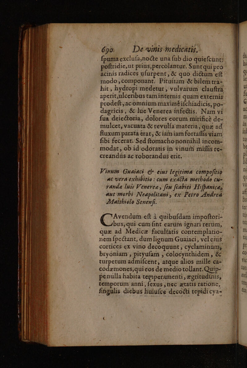 690: De vinis imedicatis; fpuma exclufa,noëte una fub dio quiefcunt: acinis radices ufurpent, &amp; quo dictum eft modo;componant. Pituitam &amp; bilem tra- hit, hydropi medetur, vulvarum clauftra aperit,ulceribus taminternis quam externis prodeft; acomnium maximé ifchiadicis, po- dagricis, &amp; lue Venerca infeétis. Nam vi fua deieétoria, dolores corum mirificè de- fluxum parata &amp;rat, &amp; iafn iam fortaffis viani fibi fecerat. Sed ftomacho nonnihil incom- modat, ob id odoratis in vinuri miffis re- creandus ac roborandus erit. Vinnim Guaiaci ej eius legitima cempofitio «c vera exbibitio : cum exdtla methodo cu- eee eft à quibufdam impoftori- bus,qui cum fint earufm ignari rerum, quz ad Medicæ facultatis contemplatio- nem fpe&amp;ant, dum lignum Guaiaci, vcleius cortices ex vino decoquunt, cyclaminum; bryoniam ; pityufam , colocynthidem, &amp; turpetum admifcent, atque alios mille ca- codæmones;qui eos de medio tollant.Quip- penulla habita témperamenti , ægritudinis, temporum anni, fexus ,nec ætatis ratione, fingulis diebus huiufce decocti tepidi cya-