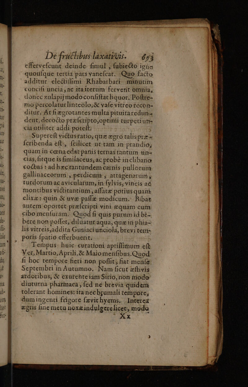 cffervefcunt deinde. fimul ; fubie&amp;o igne quouíque tertia pars vanefcar. Quo facto additur. electifhmi Rhabarbari minutim concift uncia, ac itaiterum fervent omnia, donec zulapij modo confiftacliquor. Poftre- mo percolaturlinteolo;&amp; vafe vitreo recon- ditur. At fregrotantes multa pituiraredun: dent, decocto præferipto,optimi türpetiume cia utiliter addi poteft: | Supereft viétusratio; quz eoro talisprz Ícribenda eft, fcilicet ut tam in prandio; quam in ceena edat panis ternas tantum un- cias, fitque is fimilaceus, ac probé inclibano co&amp;us : ad hzctantundem carnis pullorum gallinaceorum , perdicum ; attágenorum ; turdorum acavicularum, in fylvissvineis ac montibus victitantium ; afface potius quani clixæ: quin &amp; uvæ paffz modicum. Bibat autem oportet præfcripti vini equam cum: cibo menfurim. 2uod fi quis purum id bi. bere non poffet, diluatur aqua, quæ iri phia- lis vitreis,addita Guaiaciunciola, brevi tem- poris fpatio efferbuerit. vB Terbpus- huic. eurationi aptiffimum eft Ver, Martio, Aprili, &amp; Maio menfibus.Quod: fi hoc tempore fieri non poffit; fiat menfe Septembri in Autumno, Nam ficut zftivis ardoribus, &amp; exurehteiam Sirio, non modo diuturna pharmaca, fed né brevia quidem tolerant homines: ira necbjumali tetnpore, dumingenti frigore fævichyems. | Interez zgtis fine metu noxæindulgerelicer, moda ^o SAX