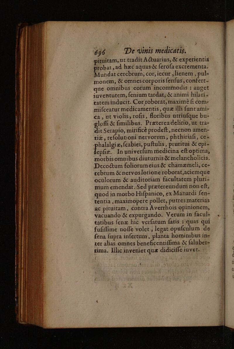 k | DEP  Mc pituitam, ut tradit Aétuarius, &amp; experienti4 probat ,ad hzcaquas&amp; ferofa excrementa. -Mundat cerebrum, cor, iecur ,lienem , pul- ionem, &amp; omnes corporis fenfus; confert- que omnibus eorum incommodis : auget iuventutem, fenium tardat; &amp; animi hilari - tatem inducit. Cor roborat, maxime fi com: mifceatur medicamentis , quz illi funt ami- ca , ut violis, rofis, floribus utriufque bu- gloffi &amp; fimilibus. Praeterea delirio, ut tra- dit Serapio, mirificé prodeft , necnon amen- ti£ , refolutioni nervorum, phthiriafi, ce: halalgiæ, fcabiei, puftulis, pruritui &amp; epi- ls. In univerfum medicina eft optima, morbisomnibus diuturnis &amp; melancholicis. Decoctum foliorum eius &amp; chamæmeli, ce- tcbrum &amp; nervoslotione roborat,aciemque oculorum &amp; auditoriam facultatem pluri- mum emendat; Sed praetereundum non eft, quod in morbo Hifpanico, ex Manardi fen- tentia , maximopere pollet, putres materias ac pituitam, contra Averrhois opinionem, vacuando &amp; expurgando. Verum in facub . tatibus fenz hic verfatum fatis. : quas qui fufiffime noffe volet , legat opufculum de fena fupra infertum, planta hominibus in- ter alias omnes beneficentiffima &amp; faluber- rima, Illic inveniet qu&amp; didiciffe iuvet. - €