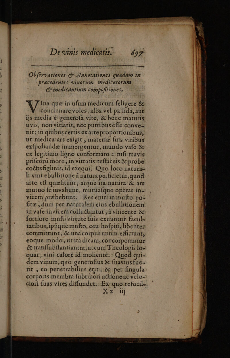 Obfervationes ci Annotationes quadam in precedentes vinorum medicatorum C medicantium compofitiones, Ina quæ in ufum medicum feligere &amp; concinnare voles , alba vel pallida, aut ijs media € generofa vite, &amp;' bene maturis uvis, non vitiatis, nec putribuseffe conve- nit; in quibus certis exarte proportionibus, ut medica ars exigit , materiz fuis viribus exfpoliandæ immergentur , mundo vafe &amp; ex legitimo ligno conformato : nifi mavis prifcorü more, in vitratis teftaceis &amp; probe coc&amp;isfiglinis,id exequi. Quo loco natura- l; vini ebullitione à natura perficietur,quod arte eft quæfitum , arque ita natura. &amp; ars mutuo fe iuvabunt, mutuafque operas in- vicem præbebunt. Res eniminmufto po- fitz , dum per naturalem eius ebullitionem in vafe invicem colluctantur;à vincente &amp; fortiore mufti virtute fuis exuuntur facul- tatibus, ipfiquemufto, ceu hofpiti, libenter committunt , &amp; una corpus unum efficiunt, eoque modo, it ita dicam, concorporantur &amp; tranffubftantiantur,utcum T heologis lo- quar; vini calore id moliente. ^ Quod qui- dem vinum,quo generofius &amp; fuavius fue- ciori fuas vires diffundcet.: Ex quo refocil- Ax 1j