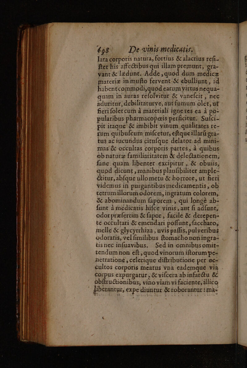 lata corporis natura, fortius &amp; alacrius refi- ftet his affe&amp;tibus qui illam aet 'T3- vant &amp; ledunt. Adde ,quod dum He materie in mufto fervent; &amp; ebulliunt , id ems commodi,quod earum yirtusnequa- quam in auras refolvitur &amp; vanelcit , nec adutitur, debilitaturve, aut fümum oler, ut fieri folet cum à materiali ignetes ea à po- pularibus pharmacoPaæis perficitur. Sufci- pit itaque &amp; imbibit yinum quálitates rc- rum quibufcum mifcetur, eftque illarii gra- tus ac iucundus citufque delator.ad mini- mas &amp; occultas corporis partes, à quibus ob naturz faniiliaritatem &amp; deleétationem, fane quam libenter excipitur , &amp; obuiis, quod dicunt , manibus plaufibiliter ample- &amp;itur, abfque ullo metu &amp; horrore, ut ficri videmus iri purgantibusmedicamentis , ob tetrumillorum odorem, ingratum colorem, &amp; abominandum faporem , qui longé ab- funt à médicatis hifce yinis , aut fi ad{unt, odorpræfertim &amp; fapor , facile &amp; derepen- te occultari &amp; emendari poffunt ,faccharo, melle &amp; glycyrrhiza , uvis paflis, pulveribus odoratis, vel fimilibus ftomacho non ingra- üsnec infuavibus. Sed in omnibusomit- tendum non eft, quod vinorum iftorum pe- netratione , celerique diftributiorie per ec- Corpus expurgatur , &amp; vifcera abinfarétu &amp; obftructionibus, vino viam vi faciente, illico liberantur, expe diuntur &amp; roborantur : mas