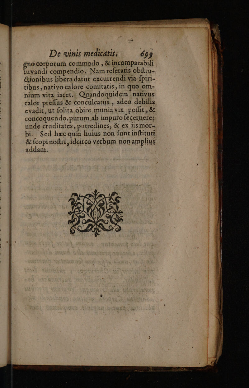 De «inis medicatis, 605 gno corporum commodo , &amp; incomparabili iuvandi compendio. Nam referatis obftru- &amp;ionibus libera datur excurrendi via fpiri- tibus , nativo calore comitatis, in quo om- nium vita iacet. Quandoquidem nativus calor preffus &amp; conculcatus , adeo debihs evadit, ut folita obire muniavix poffit, &amp; concoquendo, purum ab impuro fecernere; unde cruditates, putredines, &amp; ex lis mor- bi. Sed hzc quia huius non funt inftituti &amp; fcopi noftri ,1dcitco verbum non amplius addam. | eras
