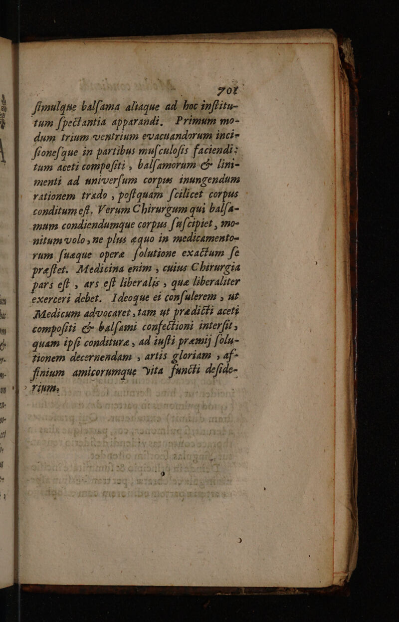 mi 70r fimulque bal[ama aliaque ad. hoc inffitu- um fpeëtantia apparandi, Primum mo- dum trium ventrium evactandorum intie ffonefque im partibus mu[culofis faciendi: tum aceti compefrti , bal[amormn: et lins- menti ad umiver[um corpus. inungendum rationem trado , pofiquam fcilicet: corpus conditumefl, Verum C hirurgum qui bal[a- eum condiendumque corpus facipiet , mo- nitum volo, ne plus equo in medicamentos yum. fueque opere folutione exactum fe praflet. Medicina entm ; cuius Chirurgia pars eff , ars eft liberalis , que liberaliter exerceri debet. Ideoque ei confulerem ; ut Medicum advocaret ,tam ut pradicta aceti compofiti &amp;&amp; ball ami confeitioni interfit , quam ipfi conditure , ad aff premi) [oln- fionem deceruendam , artis gloriam ; 4f- | ffuium amicorumque yita facis defide- E47