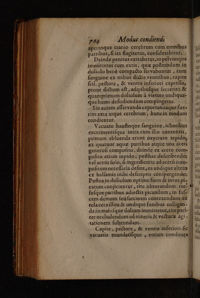 apertoque cranio cerebrum cum omnibus partibus, fi ita flagitetur, confiderabitur. Deinde penitus extrahetur,inpelvimque 1 immittetur cum extis, quz poftmodum in 4 doliolo bené compaéto fervabuntur ; cum fanguine ex tribus dictis ventribus , capite fcil. pe&amp;ore , &amp; ventre inferiori expreffo; prout di&amp;um eft , adipibufque fecretis: &amp; quamprimum doliolum à vietore undiqua- que hum defodiendum compingetur. : Sinautem affervandaexportandaque fuc- rint exta atque cerebrum, huncin modum condientur. | 1 Vacuato hauftoque fanguine ,ichoribus | excrementifque intra cum illo contentis, . primum abluenda erunt oxycrato tepido; | €x quatuor aquz partibus atque una aceti || ;. generofi compofito, deinde ex aceto coms pofito etiam tepido; pofthac defcribendo; | vel acero folo, fi ingredientia adacetii com- | pofitum neceffaria defint, ea undique altero 1 cx balíamis inibi defcriptis confpergendo; Poftcain doliolum optime foris &amp; intus pi- catum conjicientut , rite obrurandum , rur- fufque partibus adiedtis picandum ; in faf- bl cem demum íeufarcinam contexendum.ex j celaceraillita &amp; undique funibus colligan- || ..- =. «o £s = Ton UM d : . . 4! clio da;in maiufque dolium immittetubrite pari- 4| à teroccludendum ad itineris &amp; vecturæ agi- 1| i, ^ MU tationem fubeundam. F7 Dei Capite, pectore, &amp; ventre inferiori fic 4i yacuatis mundatifque: , eorum conditurab|