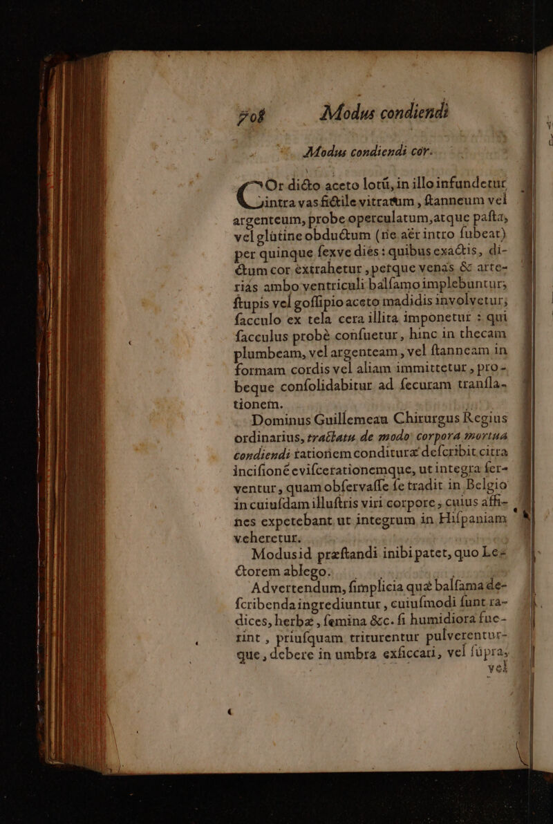 Modus condiendi cor. Or di&amp;o aceto lotü, in illoinfundetur jintra vas fi&amp;tile vitrafum , ftanneum vel argenteum, probe operculatum,atque pafta, velglütine obdu&amp;um (rie aër intro fubear) per quinque fexve diés : quibusexaétis, di- ctum cor éxtrahetur , petque venas &amp; arte- riás ambo ventriculi balfamoimplebuntur; ftupis vel goflipio aceto madidis involvetur; facculo ex tela cera illita imponetut : qui facculus probé confuetur , hinc in thecam plumbeam, vel argenteam, vel ftanncam in formam cordis vel aliam immittetur , pro - beque confolidabitur ad fecuram traníla- tionem. T T  Dominus Guillemeau Chirurgus Regius ordinarius, tractatu de modo: corpora mortua condiendi tationem conditurz defcribit citra incifioné evifcerationemque, ut integra fer- ventur , quam obíervaffe fe tradit in Belgio incuiuídam illuftris viri corpore ; cuius affi- nes expetebant ut integrum in Hifpaniam | vcheretur. | Modusid præftandi inibipatet, quo Les Goremablego. |. |... | | Advertendum, fimplicia quz balfamade- fcribendaingrediuntur , cuiuímodi funt ra- dices, herbz , femina &amp;c. fi humidiora fue- rint , priufquam trirurentur pulverentur- que , debere in umbra exficcari, vel fü pras vel