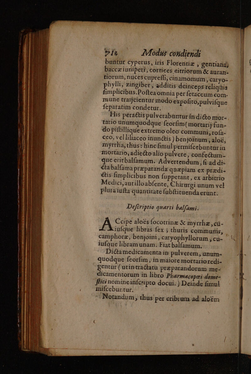 buntur cyperus, iris Florentiz » gentiatiZ; baccz iuniper?, cortices eitriorum &amp; auran- tiorum, nuces cuprefli, cinamomum, Caryo- phylli; zingiber , additis deinceps reliquis fimplicibus.Poftea omnia pér fetaceum com. mune traijcientur modo expofito,pulvifque feparatim condetur. His péraétis pulverabüntur in dicto mor- tario unumquodque feorfim( mortarij'fun- do piftillique extremo oleo communi, roía- ceo, velliliaceo inunétis ) benjoïnum , aloë, myrrha, thus: hine fimul permifcebuntur in mortario, adiecto alio pulvere, confectum- que eritbalfamum. Advertendum fi ad di: cta balfama Præparanda quapiam ex prædi- étis fimplicibus non fuppetant, ex arbitrio Medici,autilloabfente, Chirurgi unum vel pluraiufta quantitate fubftituendaerunt. Defiriptio quarti balfAni. | Cape aloes focotrinz &amp; myrrhz ,cá- - iufque' libras fex ; thuris commuris, camphoræ, benjoini, caryophyllorum ,cu- — lufque libram unam. Fiat balfamum. Dictà medicamenta in pulverem, unum- quodque feorfim , in máiore mortarioredi- gentur ( utintradtatü præparandorum me- dicamentorum in libro Pharmacopei dome- fici nomineinfceipto docui: ) Deinde fimul | mifcebuntur. Notandum, thus per cribrum ad. aloëm