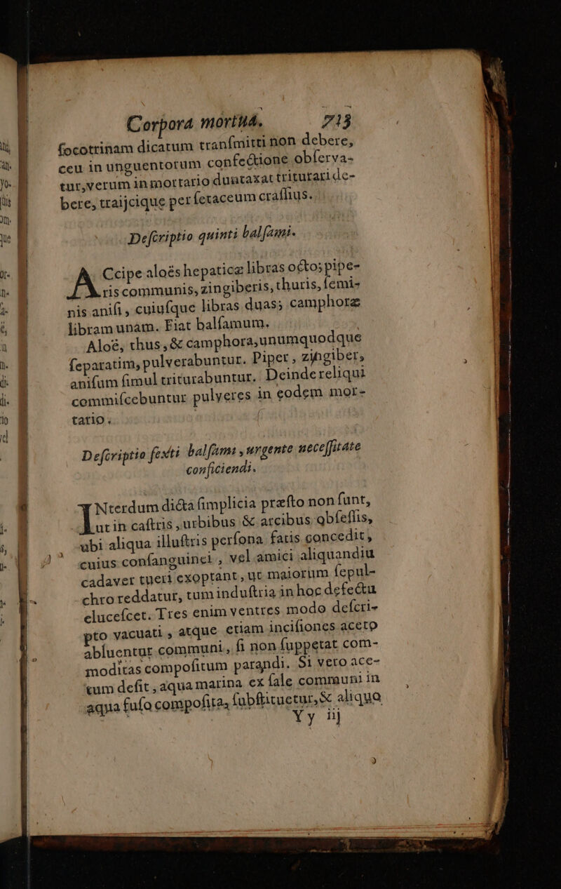 um tranfmitti non debere, fectione obferva- tur,verum in mortario duntaxat trituraride- bere, traijcique per feraceum craflius. Defiriptio quinti bal fai. AS aloëshepaticæ libras octo; pipe- riscommunis, zingiberis, thuris, femi- nis anifi , cuiufque libras duas; camphorz libram unám. Fiat balfamum. Aloë, thus, &amp; camphora,unumquodque feparatim, pulverabuntur. Piper, zingiber, anifum fimul triturabuntur. Deindereliqui commiícebuntur pulveres in eodem mor- tario. D efcviptio fexri balfm , urgente neceffitate conficiendi.