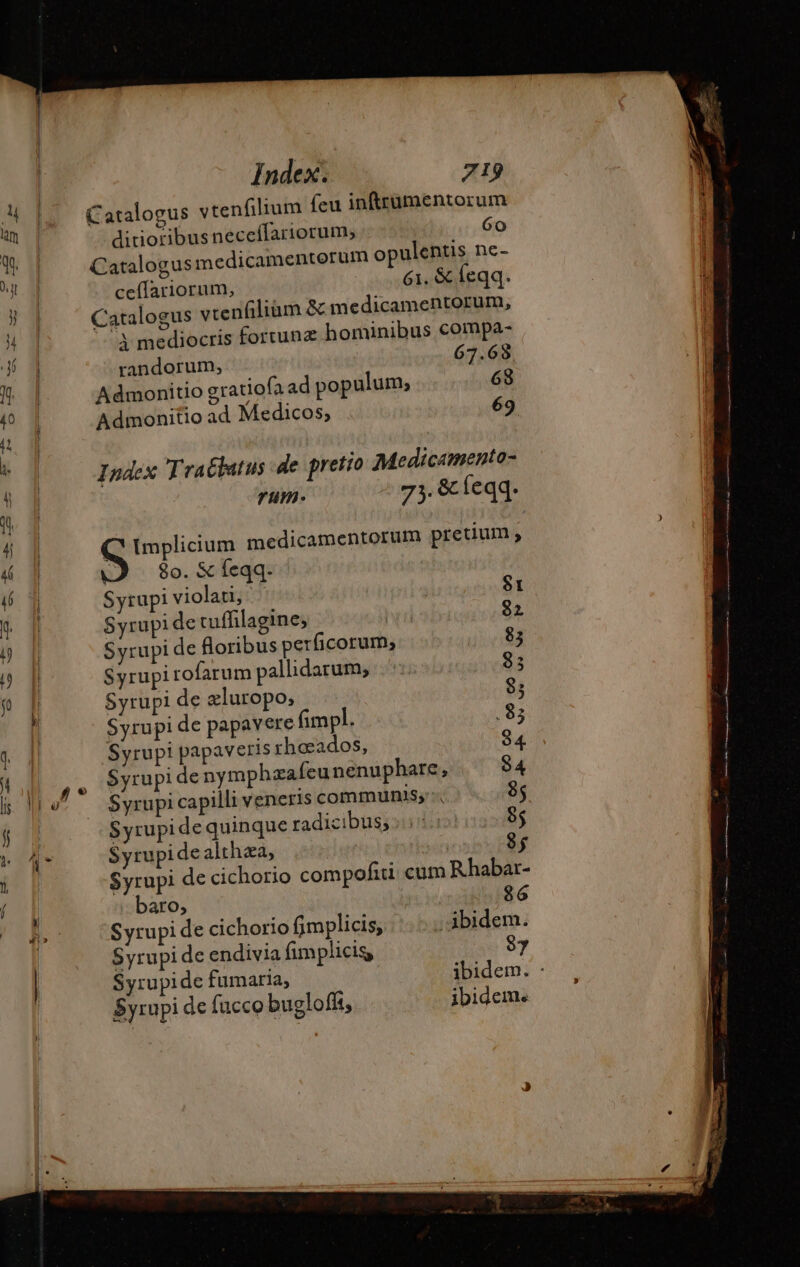 4 | Catalogus vtenfilium feu inftrumentorum «a ! | ditioribusneceflariorum; 6o UE Catalogusmedicamentorum opulentis ne- Aj ceflariorum, 61. &amp; feqq. E Catalogus vtenfiliam &amp; medicamentorum, ^ 1 3 mediocris fortunz hominibus compa- LE randorum, 67.68 E Admonitio gratiofa ad populum, 63 40 1 Admonitio ad Medicos, 69 a i Index Tractatus de pretio Medicamento- Á rum- 73.8 fe qq: 4 | MT medicamentorum pretium ; 4 | | 80. &amp; feqq. 6 À Syrupi violati, St * | Syrupi de tuffilagine; 82 B À Syrupi de floribus perficorum;, 83 p p Syrupi rofarum pallidarum, 3 fo | Syrupi de æluropo;, 8; | Syrupi de papavere fimpl. .83 q Syrupi papaveris rhœados, 84 4 P. Syrupi de nymphzafeunenuphare, 84 i ro^ Syrupicapilli veneris communis; 8; 4 21 Syrupi de quinque radicibus; 85 BOAT Syrupidealthza, | 8; l Syrupi de cichorio compofui cum Rhabar- | | baro, $6 |o Synpide cichorio fimplicis, ibidem. Syrupi de endivia fimplicig 87 ibidem. : Syrupide fumaria, Syrupi de fucco buglofft ibidem. — — pas hp co -— Miis.