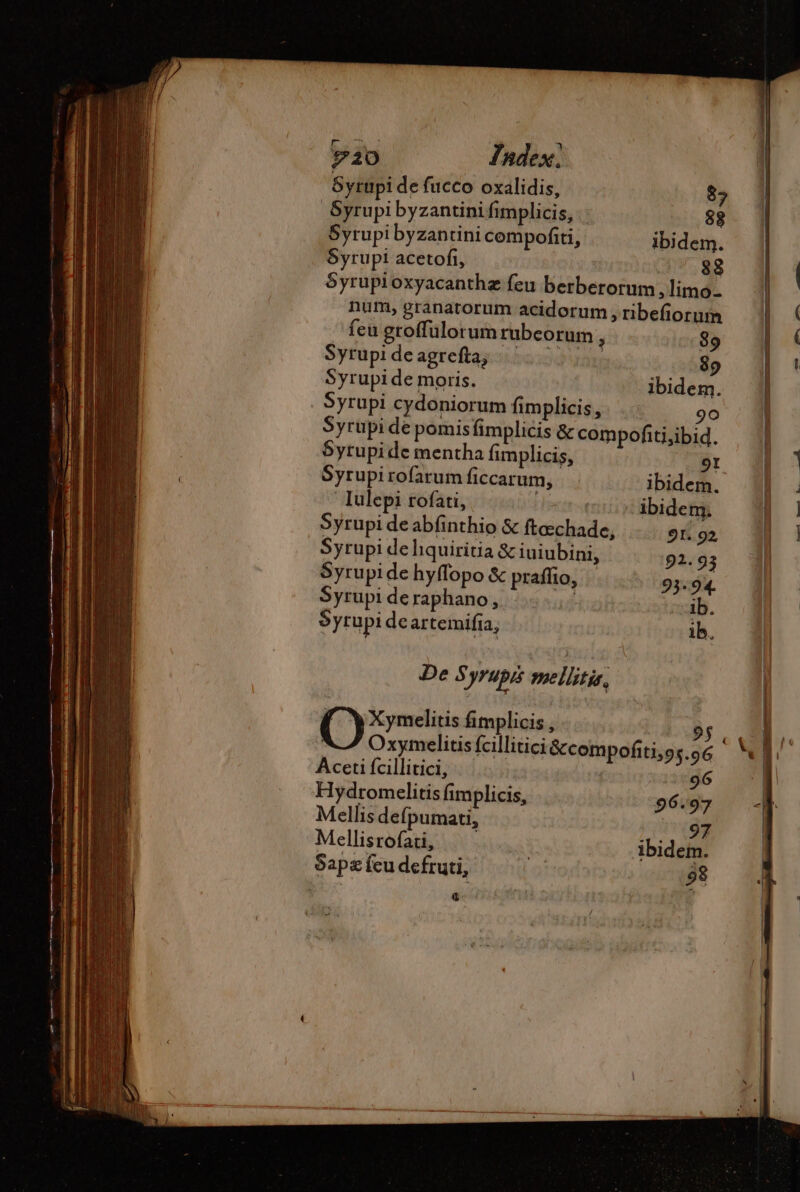 Syrupi de fucco oxalidis, $5 Syrupi byzantini fimplicis, . 82 Syrupi byzantini cempofiti, ibidem. $yrupiacetofi, —.- 82 5yrupioxyacanthz feu berberorum, limo- num, granatorum acidorum , ribefiorum feu groffulorum rubcorum , 89 Syrupi de agrefta, 89 Syrupi de moris. ibidem. Syrupi cydoniorum fimplicis, 90 Syrupide pomisfimplicis &amp; compofiti,ibid. 5yrupi de mentha fimplicis, 91 Syrupi rofarum ficcarum, ibidem. ' Iulepi rofati, Mns Abidem. Syrupi de abfinthio &amp; ftæchade, 91. 92 Syrupi de liquiritia &amp; iuiubini, 91.93 Syrupi de hyffopo &amp; praffio, 93.94 Syrupideraphano, |... ib. Syrupi deartemifia, ib. De Syrupis mellitis, Xymelitis fimplicis , Aceti fcillitici, 96 Hydromelitis fimplicis, 96.97 Mellis defpumau, 197 Mellisrofati, ibidem. Sapæ feu defruti, 98 Œ bn —— Cu. T