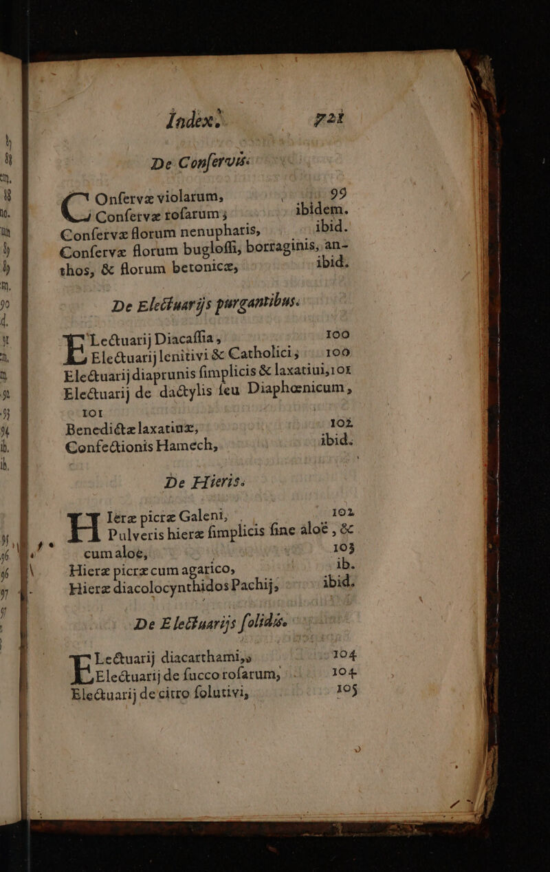 | Index, De Conferv: ^7 Onfervæ violarum, | Confervæ rofarum ; Confervæ forum nenupharis, De Eleituariÿs purgantibus. 'Le&amp;uarij Diacaffia , 100 la Electuarij lenitivi &amp; Catholici; :: 109 Ele&amp;uarij diaprunis fimplicis &amp; laxatiulj10k Ele&amp;uarij de da&amp;tylis feu Diaphenicum, IOI De Hieris. 102 Ierz picrz Galeni, Pulveris hierz fimplicis fine àloé , &amp; cum aloe, | 103 Hierz picrz cum agarico, ib. Hieræ diacolocynthidos Pachij, ibid. De Eleëfuarigs [olidis. br diacarthami,s 104 Elec&amp;uarij de fuccorofarum, - 104 Ele&amp;uarij de citro folutivi, 1oj