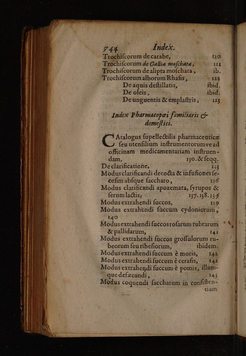 Trochifcorum de carabe, 26 Trochifcorum de Gallia mofchara, 121 Trochifcorum dealipta mofchata , ib. Trochifcorum alborum Rhafis , 124 De aquis deftillatis, ibid, De oleis, ibid. Deunguentis &amp; emplaftris; 123 Index Pharmacopai familiaris ef. - domeffHei. | ( us fupelle&amp;ilis pharmaceuticæ feu utenfilium inftrumentorumvead officinam medicaámentariam inftruen- dam, 130. &amp; feqq. De clarificatione, 133 Modusclarificandi decocta &amp; infufiones fe- ôrfim abfque faccharo, i36 Modus clarificandi apozemata, fyrupos &amp; ferum lactis; 137.138.154 Modus extrahendi fuccos, 19 Modus extrahendi füccüm cydoniorüm , 140 Modusextrahendi fuccosrofarüin tubrarum &amp; pallidarum, 141 Modus extrahendi fuccos groffulorum ru- beorum feu ribefiorum, ibidem. Modusextrahendifüccum é moris, — 142 Modusextrahendifuccumécerafis, — 142 Modus extrahendi fuccum è pomis, illum- ' quedefzcandi, | (3143 Modus coquendi faccharum in confiften- . tiam X —— a US EC Sn às iM. da Le i». i. d. me-———— ao ME,