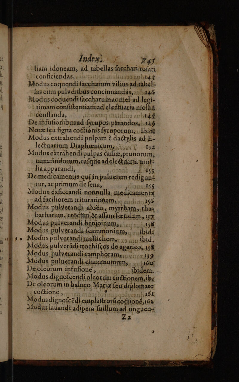 Index) ; 7 4f T 1 tiain idoneam, ad tabellas faecharirofati  conficiendas, . : 4199.90 Db4.4 À Moduscoquendi faccharum viliusad;tabel- Y las ciim pulvéribits concinnándás,:: 346 i Modus coquendi faccharuinac mel ad legi- 1j timam confiftentiarvad eleétuaria niollià conflanda, 11 ir} là? Mehdi fyrupos phrandos; 449 Notz feu figna coétionis fyruporum;, ibid} Modus extrahendi pulpam é da&amp;tylis ad E- ; | . leduarium Diaphenicum; 5... v 152 j Modus exträhendipulpas caffiz,prunorum, . B tamarindorum;eafque ad elcétuaria mol- à | | dia apparandi, ,023anl ASS | ; 1 Demedicamentis qui in puluctemredigunz A tur, ac primum de {ena, AinasiAj$ ^ B8 Modus exficcandi noñnulla, medicamenta  | ad faciliorem triturationem, a.endinoagó j Modus pulyetandi aloén ; myrtham,.chaz ) barbarum, cróctim,&amp; affam fotidam , 15% | Moduspulverandibenjoinum,, .......148 : Modus pulverandi fcammonium;,.. ... ibid: al» » Modus pulverandimaftichem,. .5 ibid, ; Modüs pulveräditrochifçés de agarico, 158 Í ^ NM 1 E 4 : : Modus pulverandicampboram, ,. ,.;..«.159 | Modus puluerandi cinnamomum, TUM Deolcorum infufione , ...... it siplbidem. - Modus dignofcendioleorumtoctionem,ibs H De oleorum in balneo Marix feu: diplomate : E - 1 Egoctione, dioi de oc o Tett Irtenb 16K E Modusdignofcédi emplaftrorü codon, ia : Modus lauandi adipem fuillum ad ungucnx | ETE