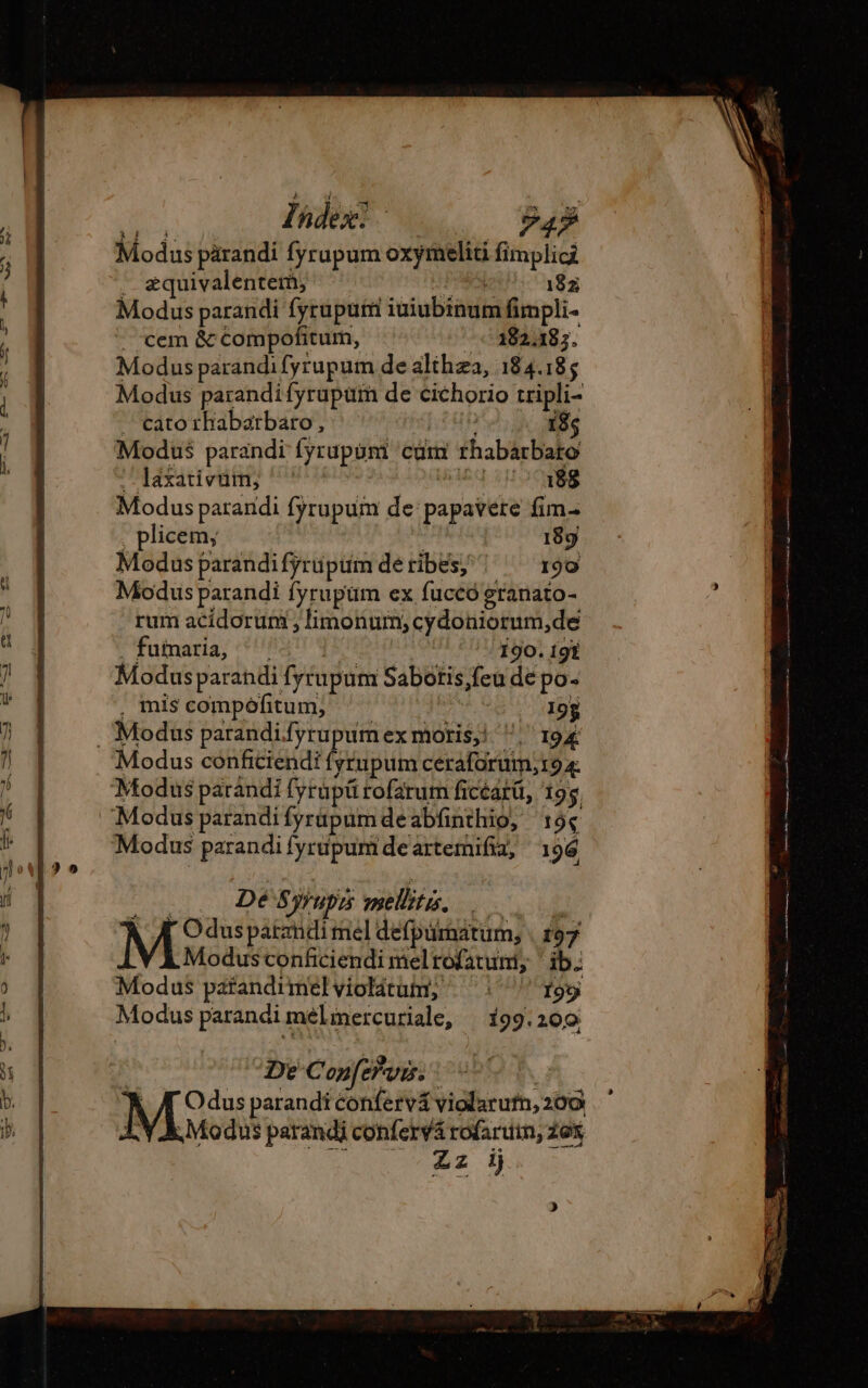 N- Zhdese. 2o $4» Modus pärandi fyrupum oxymeliti fimplici . æquivalentem, POESIE 182 Modus parandi fyrupum iuiubinum fimpli- . cem &amp; compofitum, 182485. Modus parandifyrupum de althæa, 184.185 Modus parandifyrupum de cichorio tripli- — cato rhabarbaro, iun 18; Modus parandi fyrupuni cdm rhabarbato . láxativüm; '' aeq 188 Modus parandi fyrupum de papavere fim- , plicem; | ! 189 Modus parandi fyrüpum de tribes, 190 Modus parandi fyrupüm ex fuccó granato- rum acidorum , limonum; cydoniorum,de futnaria; UPS RT : 190. 19% Modus parandi fytupum Sabotis,feu de po- . mis compôfitum, ^ 195 . Modus parandifyrupumex moris! . 194 Modus conficiendi fysrupum ceraforum;t9 4. Modus parandi fyrupü rofarum ficéatü, 195, Modus parandifyrüpumdeabfinthio, 19$ Modus parandi fyrupum de artemifia, 196 ) De Confervis.: | A Odus parandi confervá violarutn, 200 1 Y A. Modus parandi confervá rofaruin, Zex S Zz ij