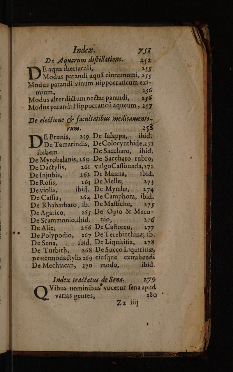 De Aquarum difHllatione. 252 D E aqua theriacali, E Modus parandi aquá cinnamomi, 255 Modus parandi vinum Hippocraticumexi- mium, IO Modus alter dicum ne&amp;ar parandi, |... 256 Modus parandi Hippocraticü aqueum ; 257 De elecfione € facultatibus medicamento- | yum. 258 EPrunis, | 259 De Ialappa,., . ibid? De Tamarindis, DeColocynthide;27: ibibem. De Saccharo, ibid, De Myrobalanis,260 De Saccharo rubro, DeDa&amp;ylis, 261 vulgoCaffonada,27z DeInjubis, 262 De Manna, … ibid, De violis, ibid. De Myrrha, 274 De Caflia, 264 De Camphora, ibid. De Rhabarbaro, ib. DeMaftiche, | 275 De Agarico, 26; De Opio &amp; Meco- DeScammonio,ibid. nio, 276 De Alie, 266 DeCaftoreo,.... 277 DePolypodio, 267 De Terebinthina;, ib, DeSena, : . ibid. De Liquiritia, 278 De Turbith, |. 268 DeSuccoLiquiritiz, penuermodactylis269.eiufque | extrahendi De Mechiacan, 270 ^ modo, + | ibid. Index traclatus de Sena. 279 Vibus nominibus vocetur fena apud varias gentes; 289 Zz uj