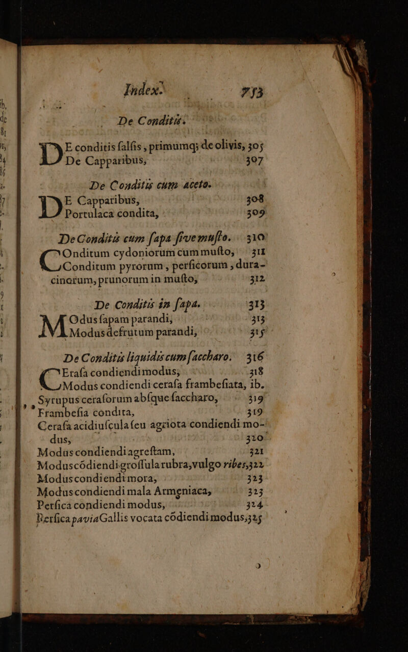 De Conditis. E conditis falfis , primumq; de olivis, 50; De Capparibus, 307 De Conditis cum Aceto. Ib Capparibus, 308 Portulaca condita, : 309 DeCondité cum fapa frvemufto. : 310 por cydoniorumcummufto, 311 Conditum pyrorum, perficorum , dura- cinorum, prunorum in mufto, 312 De Conditis in fapa. 313 MP fapam parandi, | 313 .Modusdefrutum parandi, PT De Conditis liquidis cum [accharo. | 316 ^ Erafacondiendimodus; | — 318 A Modus condiendi cerafa frambefiata, ib. B, , Syrupusceraforum abíque faccharo, 319 Frambefia condita, 319 Cerafa acidiufculafeu agriota condiendi mo- dus, 320. Modus condiendiagreftam, | 321 | Moduscódiendigroffula rubra,vulgo ribes,322 | Moduscondiendtmora; 323 Moduscondiendi mala Armeniaca, 313 Perfica condiendi modus, : 324 Rerfica paviaGallis vocata codiendimodus;32$