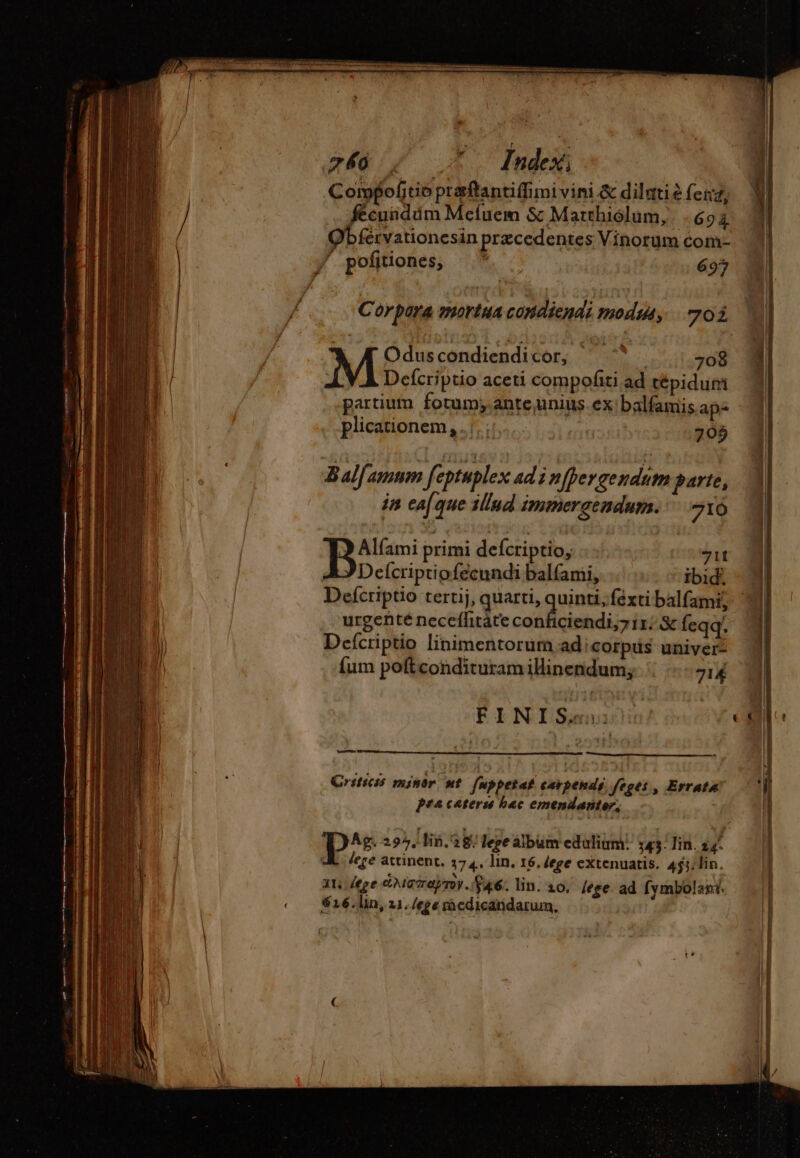 € 240. e. n Index: Compoftie praftantiffimi vini &amp; dilutiè fena, fécuüddm Meíuem &amp; Matthiólum, 694 Qbférvationes in przcedentes Vinorum com- Corpora mortua condiendi modus, 703. Defcriptio aceti compofiti ad tépidum 3 partium fotum; ante,unius. ex balfamis aps 4 plicationem,.;. :: | 795 Bal amum feptuplex ad i nfpergendum parte, 3 in ea(que illud Inmmergendum. ^ 710 | Te primi defcriptio, zit M AJ Delcriptiofécundi balfami, ibid. - ll Defcriptio tertij, quarti, guine féxtibalfami; M urgenté neceffitáte conficiendi; i1. &amp; feqq. | Deícriptio linimentorum.adicorpus univers 4 {um poftcondituram illinendum; 714 ©! EY NISansxiti | TE —Ü Crsticss mintr nt [uppetat carpendé. Sfeges, Errato ‘(| pra caters bac emendanter, Ag. 295, Vin. 28: lee album edalium. 543 lin. 2 N lege attinent. 374. lin. 16.dege extenuatis. 4ji;lin. | 3t, [ege dMoraynr. $46. lin. 20, [ege ad fymbolant. $16.lin, 21. /ege medicandarum,