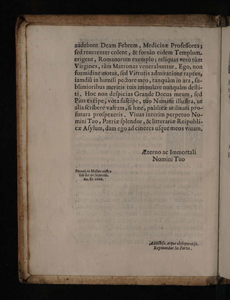 | aüdebunt Deam Febrem , Medicinz Profeffores ; fed reuerenter colent , &amp; forsàn eidem Templunu Hu erigent, Romanorum exemplo ; reliquas veró tüim N EI | Virgines, tüm Matronas venerabuntur, Ego, non | E formidine ntotus, fed Virtutis admiratione raptus; l iamdiü in humili pe&amp;ore meo , tanquàm in ara , fu- blimioribus meritis tuis immolare nurquàm defti- ti. Hoc non defpicias Grande Decus meum, fed Pius excipe vota fufcipe , ttlo Numifie illuftra, ut aliafcribere valeam , fi hec , publicz utilitati pro- futura profpexeris, Viuas interim perpetuo No- mini Tuo , Patrie fplendor , &amp; litterarie Reipubli- cz Afylum, dum ego ad cineres ufque meos viuam, —* [459-4 Zterno ac Immortali | c j Nomini Tuo Patauij ex Mufzo noftro fub die xv.Septemb, An, D, 1668, ' ve dditifs, atque obfequenti[s. Raymuudus Io: Fortis .