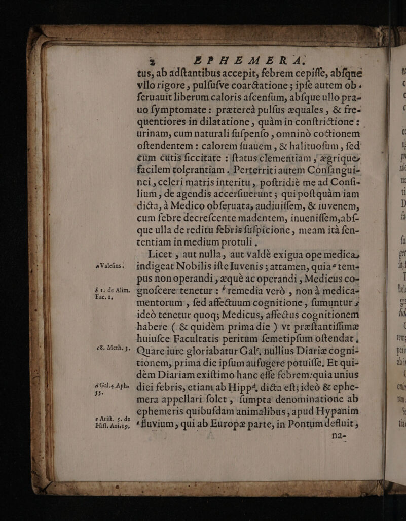 a Valefius . &amp; 1; de Alim. Fac, t, c8. Meth. 5. d Gal.4.Aph. j5- e Arift. f. de Hift, Anb19, 2 EPHEM ER 4. tus, ab adftantibus accepit, febrem cepiffe, abfque vllo rigore , pulfufve coar&amp;atione ; ipfe autem ob. feruauit liberum caloris afcenfum, abfque ullo pra- uo fymptomate : pratereà pulfus equales , &amp; fre- quentiores in dilatatione , quàm in conftri&amp;ione: urinam, cum naturali fufpenfo , omninó coctionem oftendentem : calorem fuauem , &amp; halituofum , fed cum cutis ficcitate : ftatus clementiam ,; egrique» facilem tolerantiam . Perterritiautem Confangui- nei, celeri matris interitu ,. poftridié me ad Confi- lium , de agendis accerfiuerunt ; qui poftquàm iam di&amp;a, à Medico obferuata; audiuitlem, &amp; iuvenem, cum febre decrefcente madentem, inueniffem,abf- que ulla de reditu febris fufpicione , meam ità fen- tentiam in medium protuli. Licet , aut nulla, aut valdé exigua ope medica, indigeat Nobilis ifte Iuvenis ; attamen, quia^tem- pus non operandi ; zequé ac operandi , Medicus co- gnoícere tenetur : ^remedia veró , non à medica- mentorum , fed affe&amp;uum cognitione , fumuntur » ideó tenetur quoq; Medicus; affe&amp;us cognitionem habere ( &amp; quidém primadie ) vt przftantifhimae huiufce Facultatis peritum femetipfum oftendat, Quare iurc gloriabatur Gal, nullius Diarie cogni- tionem, prima die ipfumaufugeré potuitfe, Et qui- dém Diariam exiítimo hanc effe febrem:quia unius diei febris, etiam ab Hipp di&amp;a eft; ideó &amp; ephe- mera appellari folet , fumpta denominatione ab ephemeris quibufdam animalibus ,apud Hypanim *fluvium, qui ab Europe parte, in Pontum defluit ; na-