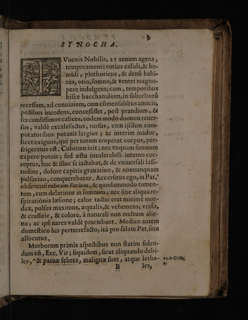 &amp;-— —— 0898 XA $YNOCH A; :4 Vuenis Nobilis, 25 annum agens , E—O temperamenti totius calidi,&amp; hu- EX midi ; plethoricus , &amp; denfi habi- tüs; otiojfomno;&amp; ventri magno- pere indulgens; cum temporibus hifce bacchanalium,in fuburbanü receffum, ad conuiuium, cum cómenfalibus amicis, pedibus incedens, conceffiffet , poft prandium , &amp; fcecundiffimos calices, eodem modo domum reuer- fus , valdé excalefa&amp;us , rurfus , cum ijfdem com- potatoribus potauitlargius 5 ac interim mador ; licetexiguus, qui per totum eruperat corpus, per- frigeratus eft, Cubitum iuit ; nec vnquam fomnum capere potuit ; fed aftu intolerabili interno cor- reptus, huc &amp; illuc fe ia&amp;abat, &amp; de vniuerfali lafi- tudine , dolore capitis grauatiuo , &amp; nonnunquam pulfatiuo , conquerebatur. Accerfitus ego, in Pat. obferuaui rubram faciem , &amp; quodammodo tumen- tem , cum delatione in fomnum ; nec fine aliqua re- fpiratiónis lafione ; calor tactui erat minime mor- dax, pulfus maximus, equalis;&amp; vehemens; vrina, &amp; craffitie, &amp; colore, à naturali non multum alie- na ; ac ipfi nares valde pruriebant, Medico autem domeftico his perterrefa&amp;o; ità pro falute Pat.fum Morborum primis afpe&amp;ibus non ftatim fiden- dum eft, Exc, Vir ; fiquidem , ficut aliquando debi- les,^&amp; parue febres; maligna funt , atque letha- PESE V PR TD Es A 3.dc Crifiby 4*