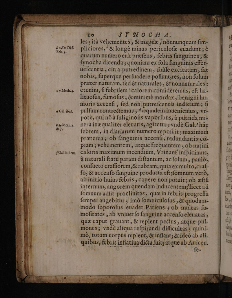 é 2,0c Di&amp;. Feb. s. € 3.Meth.4. d Gal. ibid. &amp; 9; Meth,z, &amp; 5. fGalibidem, te $YNOCH A4. les ;ità vehementes , &amp; magnx , nónnunquam fim- 2 , e q . E iN E . b pliciores,^ &amp; longé minus periculofz euadunt ; 6 quarum numero erit prefens , febris fanguinea , &amp; Íynocha dicenda ; quoniam ex fola faneuinis effer- Fleseptievidor olg og ol xi) ueícentia , citra putredinem , fuiffe excitatam, fat preter naturam, fed &amp; naturales , &amp; nonnaturales: etenin fifebrilem *calorem confideremus, eft ha- lituofus, fumofus , &amp; minime mordax , benigni hu- moris accenfi , fed non putrefcentis indicium ; fi pulfum contre&amp;emus ; ^ zqualem inueniemus vt- pote, qui n6à fuliginofis vaporibus, à putrida mi- nera inzqualiter eleuatis; agitetur; vnde Gal.*hác febrem , in diariarum numero repofuit ; maximum praterea; ob fanguinis acceníi, redundantis co- piam ; vehementem , atque frequentem ; ob natiui caloris maximum incendium, Vrinam/ infpicimus, à naturali ftatu parum diftantem, ac folum , pauló, confueto craffiorem,&amp; rubram; quia ex multo,craf- fo, &amp; accenfo fanguine produ&amp;a eft;fomnum veró, ab initio huius febris , capere non potuit ; ob zftü internum, angorem quendam inducentem;'licet ad fomnum adfit procliuitas , quz in febris progreffu femper augebitur ; imó fomniculofus ,&amp; quodam- modo foporofus euadet Patiens 5 ob multas fu- mofitates ; ab vniuerío fanguine accenfo eleuatas , qua caput grauant, &amp; replent peus , atque pul- mones; vndé aliqua refpirandi difficultas ; quini- quibus, febris inflatiua dicta fuit; atque ab Auicen, 21273 Ae DES JBHQUIN9 UL UV2UH G7 id