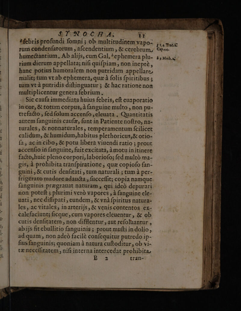 $YWOCH A. 1r t febris profundi fomni ; ob multitudinem vapo- rum condenfatorum , afcendentium , &amp; cerebrum, hume&amp;antium, Ab alijs, cum Gal. ^ephemera plu- rium dierum appellata; nifi quifpiam , non inepté , hanc potius humoralem non putridam appellare malit; tum vt ab ephemera, quz à folis fpiritibus ; tum vtà putridis diftinguatur ; &amp; hac ratione non multiplicentur genera febrium. Sic caufa immediata huius febris, eft euaporatio incor, &amp; totum corpus, à fanguine multo , non pu- trefa&amp;to , fed folum accenío , eleuata . Quantitatis autem fanguinis caufz, funt in Patiente noftro, na- turales , &amp; nonnaturales , temperamentum fcilicet fa, acin cibo, &amp; potu libera viuendi ratio ; prout accenfio in fanguine, fuit excitata, àmotu initinere fa&amp;o;huic pleno corpori, laboriofo; fed multó ma- gis, à prohibita tranfpiratione , quz copiofo fan- guini , &amp; cutis denfitati , tum naturali ; tum à per- frigerato madore adauda , fucceffit; copia namque fanguinis pregrauat naturam , qui ideó depurari non poteft ; plurimi veró vapores , à fanguine ele- uati , nec difhipati , eundem , &amp; vnà fpiritus natura- les, ac vitales, inarterijs, &amp; veniscontentos ex- calefaciunt; ficque , cum vaporeseleuentur , &amp; ob cutis denfitatem , non difflentur , aut refoluantur , ab ijs fit ebullitio fanguinis; prout mufti in dolio, ad quam , non adeó facilé confequitur putredo ip- fius fanguinis; quoniam à natura cuftoditur, ob vi- tz neceffitatem , nifi interna intercedat prohibita, Bb a2 tran- £t4.Trae 8; Cap.44.