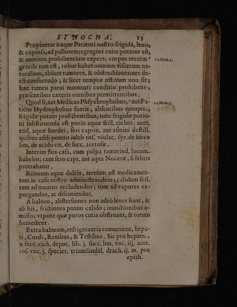 | $YINOCH A, 1j Propinetur itaque Patienti noftro frigida, leuis, &amp; copiofa;ad pallorem;egregius enim potator cft, &amp; omnium prohibentium expers; corpus etenim ^ 4;M«.; gracile non eft, robur habet omnium vifcerum na- turalium, abfünt tumores, &amp; obftru&amp;iones;nec de- eft confuetudo 5 &amp; licet tempus zftivum non fit hac tamen parui momenti conditio prohibens ; przfentibus czteris omnibus permittentibus., Quod fi;aut Medicus Phfychrophobus, * autPa- tiens Hydrophobus fuerit , abfentibus quoque; frigide potum prohibentibus, tuhic frigidz potio- ni fubftituenda eft potio aqua ftill. cichor, acet. end, aqux hordei, feri caprin. aut afinini deftill, quibus addi poterit iuleb rof. violac, [yr.de fucco lim, de acido cit, de fucc. acetofz. [do Interim flos cafs, cum pulpa tamarind, locum. habebit; cum fero capr. aut aqua Nocerz ; fi febris protrahatur., | Balneum aquz dulcis , tertium eft medicamen- tum in cafu noftro adminiftrandum 5 calidum fcil. tum ad meatus recludendos ; tum ad vapores ex- purgandos, ac difcutiendos. A balneo , abfterfiones non adeó leues fiant , &amp; ab his , fri&amp;iones panno calido ; inun&amp;ionibus o- miffis; vtpote quz poros cutis obftruant, &amp; totum humedent. Extra balneum,refrigerantia conuenient, hepa- ti, Cordi, Renibus , &amp; Teftibus, Sic pro hepate, &amp; fucc, cich, depur. lib. j. fucc. lim, vnc. iij. acet. rof. vnc. j. fpecier, triumfandal, drach. ij. m. pro SENE H epith,