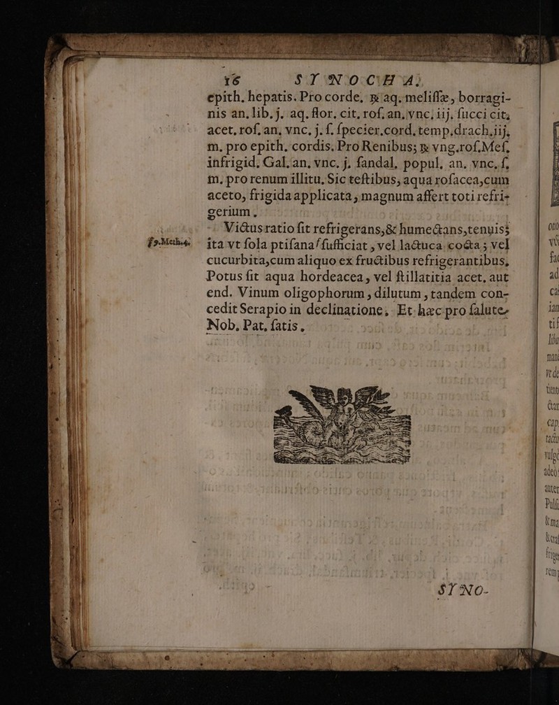 £9. Meth. 16 $YINOCH A; nis an. lib. j. aq. flor. cit. rof; an, v nc, iij. fucci cit; acet, rof, an, vnc, j. f. fpecier.cord, temp.drach,iij, m. pro epith. cordis. Pro Renibus; x vng.rof. Mef, infrigid. Gal. an. vnc. j. fandal, popul, an. vnc. f, t, pro renum illitu. Sic teftibus; aqua rofacea,cum aceto, frigidaapplicata , magnum affert toti refri- gerium, Vi&amp;usratio fit refrigerans,&amp; humeGans,tenuisj ita vt fola ptifana/fufficiat ; vel la&amp;uca co&amp;a ; vel cucurbita,cum aliquo ex fru&amp;ibus refrigerantibus, end. Vinum oligophorum , dilutum , tandem con- cedit Serapio in declinatione, Et. hac pro falute Nob. Pat, fatis.