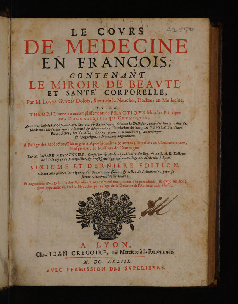 qq — ? ÿ Ji si: Vi \ LE COVRS.. EN FRANCOIS. CONTENANT ET SANTE CORPORELEE, ET .'LTA Auec one infinité d'Obferuations, | Modernes Medecins, qui ont inuenté dr découuert La Circulation du Sang, les Veines Laëtées, Jewrs Reccpracles, les Vafes Lymphées , dr autres Nouneñuter Anatomiques &amp; Spagyriques : Inconnuës ahparawant: de l'Vninerfité de Montpellier, &amp; Profellewr aggregé au College des Medecins à Lyon. Chez IEAN CREGOIRE, ruë Merciere à la Renommée. DC ELITE un nmtenn dv and ef a