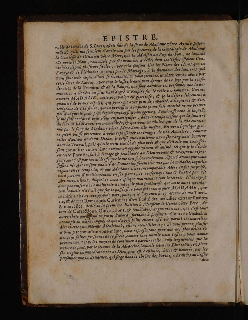 HPISTRE. vable de latace de S.Louys, effoit file de la fœur de Madame vôtre Ayeule pater- nelle, qu'il me fouvient d'avoir veu par les preuves de La Gencalogie de Madame: La Comteffe de Difimieu votre Mere, que la Maifon du Puy-du-Fon ; de laquelle: elle porte le Nom, remontoit par fes branches à celles dont Les Teffes effoient Cou- ronnées depuis plufieurs fiecles , avec cela faifant lire les Noms des Heros que la Savoye &amp; le Piedmont à joints par le Mariage, à la fhlendeur des lumieres qui vous font voir aujourd'hny JE éclatante, on vous feroit connoître vous-même p47 cette forte de Labeur, avec tont le lufère lequel peut donner de la joye par La confi- derarion de Ta Grandeur G de la Pompe, qui font admirer les perfonnes que la do- mination a élevées au plus hant degré w’ Empire fur le reste des hommes. Certais memens MADAME ,.cette.occupation eff glorieufe ; G: je Le défere librement æ quantité de beaux efbriqs, qui pourront avec plus de capacité, d'éloquence d'in teligence de ÊH ffoire, que La profeffion à laquelle je me fuis attaché ne me pertmek pas d'acquerir pot préndrenn employfi avantagenx's L'embraffe celle à laquelle je me [uts confacré pour Vos en, particulier , dans letemps mefme que la lumiere du'iour ne vous avoit encore.éclairées que vous ne viniez que de la vie entrete= mu par le fang de Madame ètre Mere dans elle-mefine. En verité quelque gloi- ra qu'on puiffe pretendre à vous reprefenter Les images de vos Ancestres , comme celles d'autant de demi- Dieux, je penfe que la mienne aura fon rang auec bonnenr danc ce Travail, puis qw'elle vow touche de plus prés, @ que cel elle qui vous fai: fant connoître vous-MmÊME comme vh organe viuant @ animé, tel que je le décris: en cette Theorie, fait 4 l'image &amp; femblance du Dieu vivant Ÿ Vray, vous repré fente,que c’efl par [on addreffe queie me [its fi heurenfement aporté avant qhe VOUS fuffiez née,que lorfque quatité de Dames finiffoient leur vie par La maladie, laquelle: regnoit en ce temps-la, que Madame vôtre incomparable Mere en fut furprife. vous portant fi perillenfement en fes flancs , 1e conferuay lune Pantre par cét Art merveilleux, duquel ie vous explique maintenant tout Le fecret. N'auray-je donc pas rai[on de La maintenir à l'aduenir plus fruëlueufe que cetie autre fpecula- tion laquelle x'a œil que fur Le pale, fire vous fais remarquer MADAME , que: que ie l’ay enrichi @° accren de ma Theo ce miroir 04 S’'aytres-granûe part, pui rie, @ de mes Remarques Cu rieufes ; d’un Traité des maladies extraordinaires: &amp; nouvelles, dediéen la premiere Edition à Monfieur le Comte votre Pere ; de sant dé Cotrections, Obferuarions, &amp; femblables augmentations ; que c’eff toni: autre chofe quel@qui en parut d'abord; formant à prefent.vr Cours de Medecine accompli en nôtre langue, ce qui W'avoit point encore efté v4 parmi les nouvelles découvertes du fonde Medicinal, effans recueillies icy: Sivow prenez plaifir: &amp; VOUS ) reconnoître vous-même, vo# reprefentant pour une des plas belles: &amp;* des plus faines perfonnes de ce fiecle,comme fans mentir vews l’efles , vous donne prefentement tous les moyens de continuer aparoïtre telle, aulfi longuement que le: nature Le peut, par le [ecours de la Medecine laquelle [elon les Livres Sacrez,tient Jon origine immmediatement de Dieu,pour effre effimée, cherie © bonorée, par les perfonnesique la Prudence, qui ficge dans Le thrêne des Vertus, a cxaltées an deffus: des