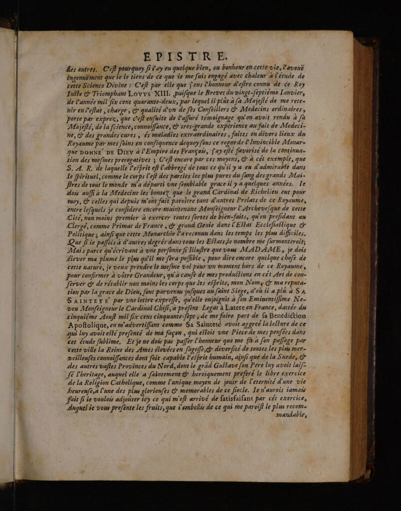 êes antres. C'ef porgnoy Ji s'ay'en quelque bien, on bonheur eh cettewie, 'avoné éngennément que ie le tiens de ce que ie me fuis engagé avec chaleur a l'étude de cette Science Divine : C'eff pur elle que ÿ'eus l'honneur d'efire connu de ce Roy JuSte @ Triomphant Lovys XIIL .paifque le Brevet du vingt-feptième ['anvier, de l'année mil fix cent quarante-deux, par lequel il platafa Majeflé de me rete- hir en l'effat , charge, G qualité d'un de [ès Confeillers &amp; Médecins ordinaires, porte par exprez, que c’éflenfuite de laffuré témoignage qW'on avoit rendu à [a Majefté, de la frience, connoiffance, © ires-grande expérience au fait de Medeci- ne, @ des grandes chres , és maladies extraordinaires , faites en divers lieux du Royanme par mes foins en confiquence dequoy fous ce regne de lInvincible Monar- que bonNe pe Diev 4 l'Empire des François, j'ay ejté favorisé de la continux- tion des mefines prerogatives x C’eff encore par ces moyens, @ à cét exemple, que S. A. R. de laquelle l'effrit eff l'abbregé de tout ce qu'il y a en d'admirable dans Le fpirituel, comme le corps l'efl des parties les plus pures du [ang desgrands Mai- dois auffi x la Medecine les bontez que le grand Cardinal de Richelieu eut pour moy, © celles qui depuis m'ont fait païoitre tant d'antres Prelats de ce Royaume, entre lefquels je confidere encore-maintenant Monféigneur lP'Archevefque de certe «Cité, non moins premier à exercer toutes fortes de bien-faits, qu'en prefidant an Clergé, comme Primat de France , &amp; grand Genie dans PEStat Ecclefiastique € Politique ; ainfi que cette Monarchie l'areconnn dans les temps les plus difficiles. Que ff ie paffois a d’autres degrés dans tows les Eftats le nombre mie [urmonteroit; Mais parce qu'écrivant à vne perfonne fi ILufire que vous MADAME, je dois élever ma plume le plus qi'il mie fera pollible , pour direencore quilque chofe de cette nature, je veux prendre le mefire vol pour on moment hors de ce Royaume, pour confirmer à vôtre Grandeur, qua caufe de mes produétions en cét Art de con- ferver @ de rétablir non moins les corps que les effrits, mon Nomy G ma reputa- tion par la grace de Dien, font parvient jufques an faint Siege, d'ou il a pla a SA SaAiNTETE par vnelettre expreffe, qu'elle enjoignit à fon Eminentifime Ne- ven Monfeigneur le Cérdinal Ghifi, a prèfèns Legat à Lavereen France, dattée du cinquiéme Aouff mil fix cèns cinquante-fépt ; de me faire part de fa Bencdiction Apoftolique, er m'advertiffant comme Sa Sainreté avoit aggreé laleéture de ce qui luy avoit esté prefenté de ma façon , qui eïtoit vne Piecede mes pentes dans cet étude fablime, Ete ne dois pas palfer l'honneur que me fit a [on palläge par cette ville la Reine des Amés élevées en [ageffe,@* diverfité de toutes les plus mer- æweillenfes connoiffances dont foit capable l'esprit humain, ainfi que de la Suede, &amp; des autres valles Provinces du Nord, dont le gräd Gustave [on Pere luy avoit laif- fe l'heritage, auquel elle à faintement @ heroïquement prefere le libre exercice de la Religion Catholique, comme l'unique moyen de jouir de l'eternité d'une vie heurenfe,a l'une des plus glorieufes &amp; memorables de ce fiecle. Ie n'aurois iamats fait fi ie vouloës adjoñter icy ce qui m’eff arrivé de favisfaifant par cét exercice, duquel ie vous prefènte les fruits, que s’embellés de ce qui me paroiff le plus pe mandable, LT NE LÉ TE ES ae
