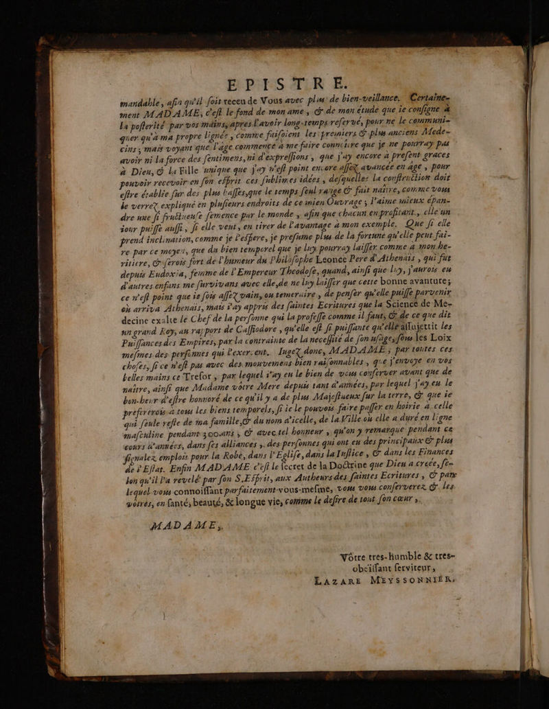 PES TR E: mandable, afin qu'il foit teceu de Vous avec plis: de bien-veillance. Certaine- ment MADAME, c'eft le fond de mon ame, de mon étude que ie configne La poflerité par vos mdinssapres L'avoir leng-remps referué, pour ne le communi= ner. qu'&amp; ma propre lignée? , Comme aifoient les'premniers @ plus anciens Mede - cins ; mais voyant que l'age commente ame faire conncire que je ne ponrray pas avoir ni la force des fentimens, hi d'expreffions, que j'ay encore a prefent graces à Dieu, @ la Fille waique que j'ay w'efl point encore affex avancée en age , pour pouvoir recevoir en [on effris ces fublimes idées , defquelles La corfiructiox doit efre établie fur des plus baffes,que le temps feul rañge CG fait naïire, comrec vous de verrez expliqué en plufieurs endroits de ce mien Ouvrage ; l'aime mieux épan- dre une fr fruttueufe femence par le monde» afin que chacun en, profitant. clle'nn sour puiffé auf, Ji elle vent, en tirer de l'avantage a mon exemple. Que fi elle prend inclination, comme je l'efpere, je prefhnme plus de la fortune qu'elle peut fai- ritiere, Gferois fort de l'humeur du Philafophe Leonce Pere d'Athenais , qui fut depuis Eudoxia, ferme de l Empereur Theodofe, quand, ainfi que liy, j'auros eu d'autres enfans me furvivans auec elle,de ne luy Laiffer que cette bonne avantute; ce n'eff point que ie [os afez vain, ou temeraire, de penfer qu’elle puiffe parvenir oh arriva Athenaïs, maïs ÿay appris des faintes Ecritures que la Science de Me- decine exale le Chef de La perfènne qui La profelfe comme il fant, Gde ce que dit nn grand Roy, au rapport de Caffiodore , qu'elle eff fr puiffante qu'elléaflujertic les Puiffances des Empires, par la contrainte de La neceflite de [on u[agesfous les Loix mefmes.des perfènnes qui exercent. Inge? donc, MADAME ; par toutes ces chofes,. fi ce wefl pas avec des. mouvemens bien raifonnables, ge j'envoye en ves belles mains ce Trefor , par lequel s’ay en Le bien de vous conferuer avant qe de naître, ainfi que Madame vôtre Mere depués tant d'années, par lequel j'ay.eu le bon-beur d’eftre bouvoré de ce qu'ily a de plus Majeflueux [ur la terre, &amp; que ie prefereross à tous Les biens temporels, fi ie Le pouvers faire palfer en hoirie 4.celle qui feule refie de ma famille, G du nom a’icelle, de la Wille ou clle a duré en ligne mafculine pendant 30047 ; © avectel honneur ; qu'on y retnaïque pendant ce cours d'années, dans [ts alliances ;. des-perfonnes qui ont en des principaux © plus fignalez emplois pour la Robe, dans l'Eglife, dans la Juflice , @ dans les Finances de PEflat. Enfin MADAME céf le fécret de la Doctrine que Dieu a crece, [ë= Jon qu'il Pa revelé par fon S.ESprit, aux Autheursdes faintes Ecritures, © pat lequel vous connoiffant parfaitement-vous-mefme, 7044 70H44 conferverez dr. les vôtrès, en fanté; beauté, &amp; longue vie, Forime Le defire de tont fon cœur ;. MAD AE, Vôrre tres-humble &amp; tres- obeïtfant fervireur, LAZARE MEYSSONNIÉER: