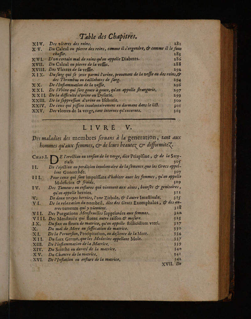 SE XV. Du Calcul ox pierre des reins, comme ils'engendre, &amp; comme il le faur chaffer. 283 XVI D'on certain mal de reinsqu'on appelle Diabetes. 286 XVIL. Du Calcul os pierre de la veflie. 288 XVII. Des Vlceres de la veflie. 292 XIX. Dufang qui fe jerte parmi l'urine, prouenant de La velfie ou des reins,&amp; des Thrombus ou caillebotes de fang. 294 XX. De Inflammation de la velfie. 296 XXI. De PVrine qui fort gonte agonte, qu'on appelle ffrangarie. 297 XXII De la difficulté urine on Dylurie. 299 XXII De la fappreffion d'urine on Ichurie, 300 XXIV. De ceux qui piffent inuolontairement en dormant dans le lit, 3o1 LUE VRP UV Dés maladies des membres féruans à la generation, tant aux hommes qw'aux-femmes, &amp;> de leurs beautez &amp;* difformitez. Cuar.I. E l’erettion on tenfion de la verge, dite Priapifme , d° de le Saty- riafe. | 30$ II, De Pejection on perdition innolontaire de la femence,que les Grecs appel- lent Gonorthée. 307 III. Pour ceux qui font impuillans d'habiter auec les femmes , qu'on appelle Maleficiez &amp; froids. 309 IV. Des Tumeurs on enflures qui viennent aux aînes , bourfès © genitoires , qu'on appelle hernies. 311 W: De deux vrayes hernies, l'une Zirbale, &amp; Pautre Inreftinale: 31$ VA. De la relaxation du nombril, dire des Grecs Exomphalos, des au- tres tUMEUrS.g4i y viennent. 318 VII. Des Purgations Afenffruelles fupprimées aux femmes. 32a VIII Des Menitruës gui fluent owrre raifon G mefure. 32$ IX. Duflux on fleurs de matrice, qu'on appelle ftillicidium vteri, 327 D: Du mai de Mere on fuffocation de matrice. 330 XI. De la Peruerfion, Precipitation, o# defcente de la Mere. 334 XII. Dufaux Germé;, gueles Médecins appellent Mole. 337 XIII De l'inflammation de la Matrice, 339 XIV. Du Scirrhe ox dureté de la matrice. 340 XV. Du Chancre de la matrice. Rat XVI. DelInflation on enflure de la matrice, 342 XVII De ER